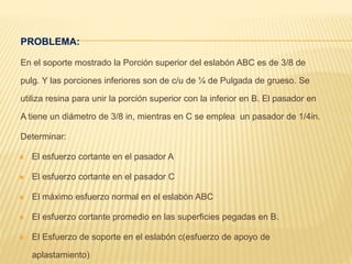 PROBLEMA:
En el soporte mostrado la Porción superior del eslabón ABC es de 3/8 de
pulg. Y las porciones inferiores son de c/u de ¼ de Pulgada de grueso. Se
utiliza resina para unir la porción superior con la inferior en B. El pasador en
A tiene un diámetro de 3/8 in, mientras en C se emplea un pasador de 1/4in.
Determinar:
 El esfuerzo cortante en el pasador A
 El esfuerzo cortante en el pasador C
 El máximo esfuerzo normal en el eslabón ABC
 El esfuerzo cortante promedio en las superficies pegadas en B.
 El Esfuerzo de soporte en el eslabón c(esfuerzo de apoyo de
aplastamiento)
 