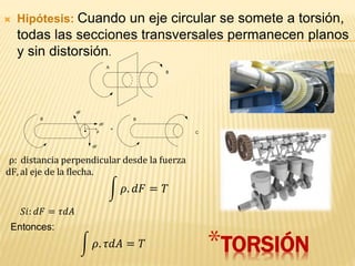  Hipótesis: Cuando un eje circular se somete a torsión,
todas las secciones transversales permanecen planos
y sin distorsión.
A
B
B
dF
dF
dF
ρ
=
B
C
*TORSIÓN
ρ: distancia perpendicular desde la fuerza
dF, al eje de la flecha.
𝜌. 𝑑𝐹 = 𝑇
𝑆𝑖: 𝑑𝐹 = 𝜏𝑑𝐴
𝜌. 𝜏𝑑𝐴 = 𝑇
Entonces:
 