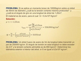 PROBLEMA: Si se aplica un momento torsor de 10000kg/cm sobre un árbol
de 45mm de diámetro ¿cuál es la tensión cortante máxima producida? y
¿cuál es el ángulo de giro en una longitud de árbol de 1,20m?
El material es de acero, para el cual G = 8,4x105 Kg/cm2
Solución:
ρ = r = 2.25cm
τmax =
104 kg
cm
x2.25cm
π
2
x(2.25cm)4
= 558.898 kg/cm2
ϕ =
TL
IG
=
104x120
π
2
x 2.25 4x8.4x105
= 0.035rad
PROBLEMA: Un árbol hueco de acero de 3m de longitud debe transmitir un
par de 250000 kg/cm. El ángulo de torsión en esta longitud no debe exceder
de 2,5° y la tensión cortante admisible es de 850 kg/cm2. Determinar los
diámetros exterior e interior del árbol, si G es igual a 8,5x105 kg/cm2.
 