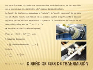 DISEÑO DE EJES DE TRANSMISIÓN
Las especificaciones principales que deben cumplirse en el diseño de un eje de transmisión
son la potencia que debe transmitirse y la “velocidad de rotación del eje”.
La función del diseñador es seleccionar el “material” y la “sección transversal” del eje para
que el esfuerzo máximo del material no sea excedido cuando el eje transmite la potencia
requerida para la velocidad especificada. La potencia “P” asociada con la rotación de un
cuerpo rígido sujeto a un par “T” es : P = Tw
w: velocidad de rotación (radianes/segundo)
Pero: w = 2πf; P = 2πfT
N.m
seg
= watts
f: frecuencia de rotación
T =
P
2πf
; De la torsión elástica: τmax =
Tr
I
Se tiene:
I
C
=
T
τmax
;I =
1
2
πr4
;
Si: c = r  = ½πr3
 