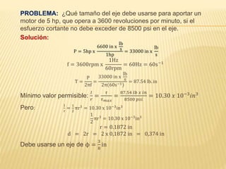 PROBLEMA: ¿Qué tamaño del eje debe usarse para aportar un
motor de 5 hp, que opera a 3600 revoluciones por minuto, si el
esfuerzo cortante no debe exceder de 8500 psi en el eje.
Solución:
P = 5hp x
6600 in x
lb
s
1hp
= 33000 in x
lb
s
f = 3600rpm x
1Hz
60rpm
= 60Hz = 60s−1
T =
P
2πf
=
33000 in x
lb
s
2π(60s−1)
= 87.54 lb. in
Mínimo valor permisible:
𝐼
𝑟
=
𝜏
𝜏 𝑚𝑎𝑥
=
87.54 𝑙𝑏 𝑥 𝑖𝑛
8500 𝑝𝑠𝑖
= 10.30 𝑥 10−3 𝑖𝑛3
Pero:
I
r
=
1
2
πr3
= 10.30 x 10−3
in3
1
2
πr3
= 10.30 x 10−3
in3
r = 0.1872 in
d = 2r = 2 x 0,1872 in = 0,374 in
Debe usarse un eje de ϕ =
3
8
in
 