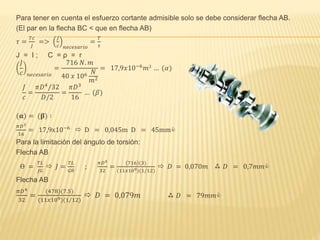 Para tener en cuenta el esfuerzo cortante admisible solo se debe considerar flecha AB.
(El par en la flecha BC < que en flecha AB)
𝜏 =
𝑇𝑐
𝐽
=>
𝐽
𝑐 𝑛𝑒𝑐𝑒𝑠𝑎𝑟𝑖𝑜
=
𝑇
𝜏
J = I ; C = ρ = r
𝐽
𝑐 𝑛𝑒𝑐𝑒𝑠𝑎𝑟𝑖𝑜
=
716 𝑁. 𝑚
40 𝑥 106 𝑁
𝑚2
= 17,9𝑥10−6
𝑚3 … (𝛼)
𝐽
𝑐
=
𝜋𝐷4
/32
𝐷/2
=
𝜋𝐷3
16
… (𝛽)
(𝛂) = (𝛃) ∶
𝜋𝐷3
16
= 17,9x10−6
 D = 0,045m D = 45mm
Para la limitación del ángulo de torsión:
Flecha AB
ϴ =
𝑇𝐿
𝐽𝐺
 𝐽 =
𝑇𝐿
𝐺𝜃
;
𝜋𝐷4
32
=
716 (3)
(11𝑥109)(1/12)
 𝐷 = 0,070𝑚  𝐷 = 0,7𝑚𝑚
Flecha AB
𝜋𝐷4
32
=
(478)(7.5)
(11𝑥109)(1/12)
 𝐷 = 0,079𝑚  𝐷 = 79𝑚𝑚
 