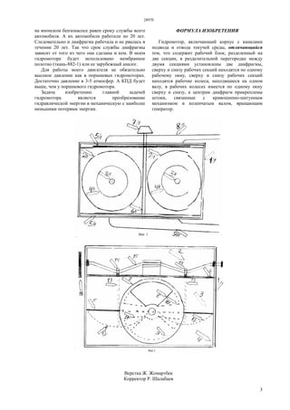 28970
3
на японском бензонасосе равен сроку службы всего
автомобиля. А их автомобили работали по 20 лет.
Следовательно и диафрагма работала и не рвалась в
течении 20 лет. Так что срок службы диафрагмы
зависит от того из чего она сделана и кем. В моем
гидромоторе будет использовано мембранное
полотно (ткань-882-1) или ее зарубежный аналог.
Для работы моего двигателя не обязательно
высокое давление как в поршневых гидромоторах.
Достаточно давление в 3-5 атмосфер. А КПД будет
выше, чем у поршневого гидромотора.
Задача изобретении: главной задачей
гидромотора является преобразование
гидравлической энергии в механическую с наиболее
меньшими потерями энергии.
ФОРМУЛА ИЗОБРЕТЕНИЯ
Гидромотор, включающий корпус с каналами
подвода и отвода текучей среды, отличающийся
тем, что содержит рабочий блок, разделенный на
две секции, в разделительной перегородке между
двумя секциями установлены две диафрагмы,
сверху и снизу рабочих секций находятся по одному
рабочему окну, сверху и снизу рабочих секций
находятся рабочие колеса, находящиеся на одном
валу, в рабочих колесах имеется по одному окну
сверху и снизу, к центрам диафрагм прикреплены
штоки, связанные с кривошипно-шатунным
механизмом и коленчатым валом, вращающим
генератор.
Верстка Ж. Жомартбек
Корректор Р. Шалабаев
 
