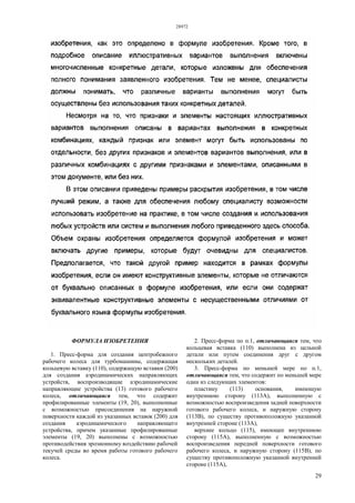 28972
29
ФОРМУЛА ИЗОБРЕТЕНИЯ
1. Пресс-форма для создания центробежного
рабочего колеса для турбомашины, содержащая
кольцевую вставку (110), содержащую вставки (200)
для создания аэродинамических направляющих
устройств, воспроизводящие аэродинамические
направляющие устройства (13) готового рабочего
колеса, отличающаяся тем, что содержит
профилированные элементы (19, 20), выполненные
с возможностью присоединения на наружной
поверхности каждой из указанных вставок (200) для
создания аэродинамического направляющего
устройства, причем указанные профилированные
элементы (19, 20) выполнены с возможностью
противодействия эрозионному воздействию рабочей
текучей среды во время работы готового рабочего
колеса.
2. Пресс-форма по п.1, отличающаяся тем, что
кольцевая вставка (110) выполнена из цельной
детали или путем соединения друг с другом
нескольких деталей.
3. Пресс-форма по меньшей мере по п.1,
отличающаяся тем, что содержит по меньшей мере
один из следующих элементов:
пластину (113) основания, имеющую
внутреннюю сторону (113А), выполненную с
возможностью воспроизведения задней поверхности
готового рабочего колеса, и наружную сторону
(113В), по существу противоположную указанной
внутренней стороне (113А),
верхнее кольцо (115), имеющее внутреннюю
сторону (115А), выполненную с возможностью
воспроизведения передней поверхности готового
рабочего колеса, и наружную сторону (115В), по
существу противоположную указанной внутренней
стороне (115А),
 