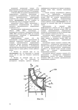 28972
30
внутренний центральный элемент (21),
расположенный под указанной кольцевой вставкой
(110) и поверх указанной пластины (113) основания.
4. Вставка (200) для создания аэродинамического
направляющего устройства, выполненная с
возможностью воспроизведения по меньшей мере
одного аэродинамического направляющего
устройства (13) готового центробежного рабочего
колеса, отличающаяся тем, что содержит по
меньшей мере один из следующих элементов:
центральную область (200А), выполненную с
возможностью воспроизведения по существу
указанного аэродинамического направляющего
устройства (13), и
противоположные профилированные оконечные
области (200В, 200С), выполненные с
возможностью соединения с оконечными областями
(200В, 200С) соседней вставки (200) для создания
направляющего устройства, с формированием
кольцевой вставки (110),
профилированный элемент (19, 20),
выполненный с возможностью присоединения на
наружной поверхности указанной вставки для
создания аэродинамического направляющего
устройства, причем указанные профилированные
элементы (19, 20) выполнены с возможностью
противодействия эрозионному воздействию рабочей
текучей среды во время работы готового рабочего
колеса.
5. Вставка по меньшей мере по п.4,
отличающаяся тем, что выполнена из цельной
детали или из двух или большего количества
деталей.
6. Вставка по меньшей мере по п.4,
отличающаяся тем, что выполнена из
растворимого материала, хрупкого материала,
переформуемого материала или твердого материала,
который может быть извлечен несколькими
частями.
7. Способ создания центробежного рабочего
колеса для турбомашины, включающий
изготовление кольцевой вставки (110), содержащей
вставки (200) для создания аэродинамических
направляющих устройств, воспроизводящие
аэродинамические направляющие устройства (13)
готового рабочего колеса, отличающийся тем, что
включает по меньшей мере один из следующих
этапов:
присоединение по меньшей мере
профилированного элемента (19, 20) на наружной
поверхности каждой указанной вставки (200) для
создания аэродинамического направляющего
устройства до размещения на ней по меньшей мере
одного тканевого элемента (1А, 1В, 1С),
изготовление первого тканевого элемента (1А),
выполненного с возможностью присоединения
вокруг каждой из указанных вставок (200) для
создания аэродинамического направляющего
устройства,
изготовление второго тканевого элемента (1В),
выполненного с возможностью присоединения на
верхней стенке каждой из указанных вставок (200)
для создания аэродинамических направляющих
устройств и на нижней стенке соседних вставок
(200) для создания аэродинамических
направляющих устройств,
изготовление третьего тканевого элемента (1С),
выполненного с возможностью непрерывного
формирования лопаток (15) между указанными
вставками (200) для создания аэродинамических
направляющих устройств.
 