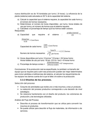 nueva distribución es de -9 toneladas por turno (  horas". La eficiencia de la
planta (sistema" está calculada en 28 3 de la capacidad del sistema.
a" #alcule la capacidad que el sistema requiere! la capacidad de cada horno y
el n)mero de hornos necesarios.
b" <etermínese$ el n)mero de horas disponibles por turno! horas totales de
uso por turno y el n)mero de hornos que el sistema requiere.
c" #alc)lese$ el porcentae de tiempo que los hornos están ociosos.
Mespuestas$
a" #apacidad que requiere el sistema $
 produccionreal
 ES
=¿
16 ton/tur
0.50
=5 ton/hora
#apacidad de cada horno$
1 ton
0.5 h
=2ton/horno
Kumero de hornos necesarios$
5ton/h
2
 ton
h
  por horno
=2.5(3 )hornos
b" Ioras disponibles por turno$ 0 hornos U  horas = 5/ horas horno
Ioras totales de uso por tuno$ -9 ton. (8.2 hr > ton" =  horas horno
c" orcentae de tiempo ocioso =
16 horasociosas
24 horas totales
=67 tiempoosioso.
#onclusiones$ &i la producción real es especificada! la cantidad o el tama%o del
equipo que se requiere para cubrir esa producción pueden ser meor determinados
para incluir p'rdidas e ineficiencias del sistema! al calcular los requerimientos de
los equipos nos damos cuenta de lo que le falte o le sobre a la producción.
3.3.3 Diseños de los procesos.
'elección del proceso
• #onunto de actividades que recibe uno o más insumos y crea un producto.
• La selección del proceso productivo corresponde a una decisión de nivel
estrat'gico.
• &e relaciona fuertemente con el dise%o del producto! los vol)menes de
producción y las tecnologías utilizadas.
 Análisis del Cluo del roceso
• <escribe el proceso de transformación que se utiliza para convertir los
insumos en productos.
• &e puede utilizar para describir el fluo de materiales! de información o de
servicios.
 