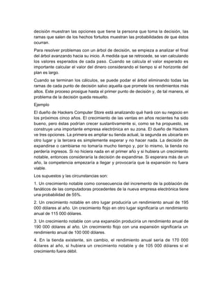 decisión muestran las opciones que tiene la persona que toma la decisión! las
ramas que salen de los hechos fortuitos muestran las probabilidades de que 'stos
ocurran.
ara resolver problemas con un árbol de decisión! se empieza a analizar el final
del árbol avanzando hacia su inicio. A medida que se retrocede! se van calculando
los valores esperados de cada paso. #uando se calcula el valor esperado es
importante calcular el valor del dinero considerando el tiempo si el horizonte del
plan es largo.
#uando se terminan los cálculos! se puede podar el árbol eliminando todas las
ramas de cada punto de decisión salvo aquella que promete los rendimientos más
altos. Este proceso prosigue hasta el primer punto de decisión y! de tal manera! el
problema de la decisión queda resuelto.
Eemplo
El due%o de Iac@ers #omputer &tore está analizando qu' hará con su negocio en
los próximos cinco a%os. El crecimiento de las ventas en a%os recientes ha sido
bueno! pero 'stas podrían crecer sustantivamente si! como se ha propuesto! se
construye una importante empresa electrónica en su zona. El due%o de Iac@ers
ve tres opciones. La primera es ampliar su tienda actual! la segunda es ubicarla en
otro lugar y la tercera es simplemente esperar y no hacer nada. La decisión de
expandirse o cambiarse no tomaría mucho tiempo y! por lo mismo! la tienda no
perdería ingresos. &i no hiciera nada en el primer a%o y si hubiera un crecimiento
notable! entonces consideraría la decisión de expandirse. &i esperara más de un
a%o! la competencia empezaría a llegar y provocaría que la expansión no fuera
viable.
Los supuestos y las circunstancias son$
-. ,n crecimiento notable como consecuencia del incremento de la población de
fanáticos de las computadoras procedentes de la nueva empresa electrónica tiene
una probabilidad de 223.
5. ,n crecimiento notable en otro lugar produciría un rendimiento anual de -62
888 dólares al a%o. ,n crecimiento floo en otro lugar significaría un rendimiento
anual de --2 888 dólares.
0. ,n crecimiento notable con una expansión produciría un rendimiento anual de
-68 888 dólares al a%o. ,n crecimiento floo con una expansión significaría un
rendimiento anual de -88 888 dólares.
/. En la tienda existente! sin cambio! el rendimiento anual sería de -78 888
dólares al a%o! si hubiera un crecimiento notable y de -82 888 dólares si el
crecimiento fuera d'bil.
 