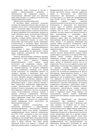 28976
2
Изобретение имеет отношение к системе и
способу, преодолевающим проблемы с
безопасностью при совершении покупок с
использованием дебетовой карты или кредитной
карты через интернет, по телефону или по почте при
помощи мобильной подписи.
Предпосылки создания изобретения
В настоящее время используют различные
способы для совершения покупок через интернет, по
телефону или по почте с использованием дебетовой
карты и кредитной карты. Поскольку продавец и
покупатель не присутствуют в одном и том же месте
во время совершения этих трансакций, продавец не
может физически видеть используемую дебетовую
или кредитную карту. Таким образом, POS-
терминал, который требует физического наличия
карты для совершения покупки, не может быть
использован при выполнении данной трансакции.
Соответственно, в настоящее время используют
различные способы для обеспечения безопасности и
предотвращения несанкционированного
использования в таких трансакциях, которые
называют трансакциями без физического участия
карты (известны специалистам как трансакции
"CNP" - Card-Not-Present).
Покупки, предполагающие сообщение продавцу
приведенной на карте информации в письменном
виде или устно, являются наиболее
распространенными. Если данный способ
используют для совершения покупок через
интернет, то информацию передают в поля данных
на интернет-странице, на которой совершают
покупки; телефонному оператору, если данный
способ используют для совершения покупок по
телефону; продавцу в письменном виде, если
данный способ используют для совершения покупок
по почте. Продавец передает информацию, такую
как номер карты, срок действия, держатель карты,
адрес для выставления счета (в некоторых случаях),
касающуюся карты, а также стоимость покупки, в
банк посредством защищенной инфраструктуры,
которая предоставляется ему банком; после
контроля точности касающейся карты информации
банк переводит с карточного счета на счет продавца
сумму, соответствующую стоимости покупки, и
покупка считается совершенной. Поскольку
упомянутый способ основан на том, что касающаяся
карты информация может быть известна только
держателю карты, то считается, что запрашивание
данной информации будет достаточным для
обеспечения безопасности.
Другим способом, используемым для
обеспечения безопасности и предотвращения
несанкционированного использования, является
использование нового поля данных, называемого
верификационным кодом (известен специалистам
как CVV, CVC), состоящим из трех или четырех
цифр для каждой карты. Данное поле данных
генерируется для каждой карты путем прохождения
через некоторые фильтры с использованием номера
карты и срока действия. Код скрыт внутри
магнитной полосы или записан с лицевой или
обратной стороны карты, в зависимости от ее типа.
Верификационные коды (CVV1, CVC1), скрытые
внутри магнитной полосы, известны держателю
карты и используются для обеспечения
безопасности при трансакциях с физическим
участием карты, в то время как верификационные
коды (CVV2, CVC2), записанные с лицевой или
обратной стороны карты, являются
вспомогательными и используются для обеспечения
безопасности в трансакциях без физического
участия карты. В наиболее распространенном
способе совершения покупок через интернет, по
телефону или по почте с использованием карт,
имеющих эти коды, данное поле данных отсылают в
банк дополнительно к касающейся карты
информации (номер карты, срок действия,
держатель карты, адрес для выставления счета).
Банк проверяет данное поле данных подобно другим
полям данных и не разрешает трансакцию при
наличии любой неточности. Упомянутый способ
обеспечивает защиту при условии, что это новое
поле данных может быть известно только банку и
держателю карты.
Другим безопасным способом совершения
покупок является предоставление второго пароля
каждой карте в дополнение к ее паролю (PIN-коду).
Данный пароль, который используют при
совершении покупок через интернет, известен
только банку и держателю карты и не хранится на
карте, внутри ее магнитной полосы или на ее
микросхеме. После того, как держатель карты ввел
информацию о своей карте при совершении покупки
по данному способу, который называют
"SecureCode" в системе MasterCard и "3-D secure" в
системе Visa, пользователь направляется на другую
веб-страницу, предоставляемую банком, и у него
запрашивается ввод второго пароля. Трансакция
разрешается или не разрешается в зависимости от
того, правильно ли введен пароль. Трансакция с
введением пароля будет продолжена с обеспечением
безопасности, поскольку веб-страница, на которую
направляется пользователь, принадлежит банку, а
банк знает второй пароль. В упомянутом способе
безопасность обеспечивается вторым паролем,
который не хранится на карте и известен только
банку и держателю карты. Таким образом, для
использования данного способа необходима
контрольная веб-страница, которая предоставляется
банком.
Способы, разработанные для обеспечения
безопасности при совершении покупок с
использованием дебетовых карт и кредитных карт
через интернет, по телефону или по почте с
использованием упомянутых выше способов,
остаются недостаточно эффективными. Дебетовые и
кредитные карты могут быть использованы для
совершения покупок без их физического участия не
только держателями карт, но и другими лицами.
Проверки при совершении покупки только лишь
касающейся карты информации недостаточно,
потому что касающаяся карты информация, включая
верификационный код, предусмотренный для
обеспечения безопасности, размещена на самой
карте. К этой информации может быть легко
 