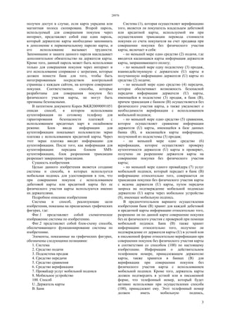 28976
3
получен доступ в случае, если карта украдена или
магнитная полоса скопирована. Второй пароль,
используемый для совершения покупок через
интернет, представляет собой еще один пароль,
который держателю карты необходимо запоминать
в дополнение к первоначальному паролю карты, и
его использование вызывает трудности.
Запоминание и защита данного пароля накладывает
дополнительное обязательство на держателя карты.
Кроме того, данный пароль может быть использован
только для совершения покупок через интернет и
его использование сопряжено с затратами, которые
должен понести банк для того, чтобы быть
интегрированным посредством контрольной
страницы с каждым сайтом, на котором совершают
покупки. Соответственно, способы, которые
разработаны для совершения покупок без
физического участия карты, не могут быть
признаны безопасными.
В патентном документе Кореи №KR20090091051
описан способ, в котором использована
аутентификация по сотовому телефону для
гарантирования безопасности платежей с
использованием кредитных карт в онлайновом
режиме. Блок ввода информации для
аутентификации показывает пользователю экран
платежа с использованием кредитной карты. Через
этот экран платежа вводят информацию для
аутентификации. После того, как информация для
аутентификации передана блоком SMS-
аутентификации, блок разрешения трансакции
разрешает завершение трансакции.
Сущность изобретения
Целью данного изобретения является создание
системы и способа, в которых используется
мобильная подпись для удостоверения в том, что
при совершении покупок с использованием
дебетовой карты или кредитной карты без ее
физического участия карты используются именно
их держателями.
Подробное описание изобретения
Система и способ, реализующие цели
изобретения, показаны на прилагаемых графических
фигурах, где:
Фиг.1 представляет собой схематическое
изображение системы по изобретению.
Фиг.2 представляет собой блок-схему способа,
обеспечивающего функционирование системы по
изобретению.
Элементы, показанные на графических фигурах,
обозначены следующими позициями:
1. Система
2. Средство подачи
3. Подсистема продаж
4. Средство передачи
5. Средство сравнения
6. Средство верификации
7. Провайдер услуг мобильной подписи
8. Мобильное устройство
100. Способ
U. Держатель карты
В. Банк
Система (1), которая осуществляет верификацию
того, является ли покупатель владельцем дебетовой
или кредитной карты, используемой им при
осуществлении трансакции перевода стоимости
покупки со счета покупателя на счет продавца при
совершении покупки без физического участия
карты, включает в себя:
- по меньшей мере одно средство (2) подачи, где
вводится касающаяся карты информация держателя
карты, запрашивающего оплату;
- по меньшей мере одну подсистему (3) продаж,
взаимодействующую с держателем (U) карты и
получающую информацию держателя (U) карты из
средства (2) подачи;
- по меньшей мере одно средство (4) передачи,
которое обеспечивает возможность безопасной
передачи информации держателя (U) карты,
имеющейся в подсистеме (3) продаж, в банк (В),
причем трансакция с банком (В) осуществляется без
физического участия карты, а также уведомляет о
необходимости верификации с использованием
мобильной подписи;
- по меньшей мере одно средство (5) сравнения,
которое осуществляет сравнение информации
держателя (U) карты, имеющейся в базе данных
банка (В), и касающейся карты информации,
полученной из подсистемы (3) продаж;
- по меньшей мере одно средство (6)
верификации, которое осуществляет проверку
аутентичности держателя (U) карты и проверяет,
получено ли разрешение держателя карты на
совершение покупки без физического участия
карты;
- по меньшей мере одного провайдера (7) услуг
мобильной подписи, который передает в банк (В)
информацию относительно того, совершается ли
трансакция покупки без физического участия карты
с ведома держателя (U) карты, путем передачи
запроса на подтверждение мобильной подписью
держателю (U) карты через мобильное устройство
(8), имеющее мобильную подпись.
В предпочтительном варианте осуществления
изобретения банк (В) хранит для каждой дебетовой
и кредитной карты информацию относительно того,
разрешено ли по данной карте совершение покупки
без ее физического участия с проверкой при помощи
мобильной подписи. Банк (В) также хранит
информацию относительно того, получено ли
подтверждение от держателя карты (U) в устной или
в письменной форме относительно верификации при
совершении покупок без физического участия карты
в соответствии со способом (100) по настоящему
изобретению. Информация о действительном
телефонном номере, принадлежащем держателю
карты, также хранится в банках (В) для
верификации при совершении покупок без
физического участия карты с использованием
мобильной подписи. Кроме того, держатель карты
должен подтвердить в устной или в письменной
форме, что телефонный номер, который будет
активно использован при осуществлении способа
(100), принадлежит ему. Этот телефонный номер
должен иметь мобильную подпись,
 
