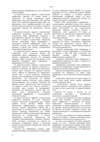 28976
4
предоставленную провайдером (7) услуг мобильной
подписи (MSSP).
В предпочтительном варианте осуществления
изобретения, средство (2) подачи подает в
подсистему (3) продаж касающуюся карты
информацию, такую как номер карты, срок действия
карты, имя и фамилия держателя карты, адрес для
выставления счета, верификационный код карты
(CVC2), держателя карты (U), сделавшего запрос на
совершение покупки без физического участия
карты.
В предпочтительном варианте осуществления
изобретения подсистема (3) продаж, получив
касающуюся карты информацию, поданную с
использованием средства (2) подачи, передает в
банк (В) в порядке осуществления трансакции
покупки касающуюся карты информацию и
касающуюся покупки информацию, такую как
стоимость покупки, дата покупки, информация о
продавце и другие поля данных, установленные
банком (В) как обязательные.
В предпочтительном варианте осуществления
изобретения после получения банком (В)
касающейся карты информации и касающейся
покупки информации средство (5) сравнения
проверяет, верно ли поданы все поля данных, путем
сравнения касающейся карты информации с
информацией в его базе данных.
В предпочтительном варианте осуществления
изобретения средство (4) передачи отличается от
известных подсистем для работы без физического
участия карты. Средство (4) передачи получает
только запросы на трансакции без физического
участия карт и всегда использует мобильную
подпись для их верификации. Средство (4) передачи
предполагает, что подсистемы (3) продаж,
отсылающие запросы, отсылают только запросы,
удовлетворяющие этим условиям. Средством (4)
передачи дается отрицательный ответ подсистеме
(3) продаж в случае, если запросы получены в
отношении карт, которые не поддерживают
трансакции без физического участия карт, или
имеют место обстоятельства, делающие
невозможной верификацию с использованием
мобильной подписи.
В предпочтительном варианте осуществления
изобретения провайдер (7) услуг мобильной
подписи (известный специалистам как "mobile-
signature service provider", MSSP) имеет
защищенную инфраструктуру, которая может
получать запросы, передаваемые банком (В) в
соответствии со стандартом на услуги мобильной
подписи (известны специалистам как "mobile
signature service, MSS), установленным Европейским
институтом по стандартизации в области
электросвязи (известным специалистам как
"European Telecommunications Standards Institute",
ETSI), доставлять полученные им запросы по
указанному телефонному номеру и доставлять
данный с использованием телефона ответ в банк (В)
тем же способом.
Средство (6) верификации содержит адрес
сервера веб-сервиса, поддерживаемого провайдером
(7) услуг мобильной подписи (MSSP), для отсылки
провайдеру (7) услуг мобильной подписи (MSSP)
запросов на подпись, к которым привязан
определенный телефонный номер; он имеет
защищенный протокол, посредством которого эти
запросы отсылаются и принимаются.
Способ (100) осуществления верификации с
использованием мобильной подписи того, является
ли покупатель владельцем дебетовой или кредитной
карты, используемой им при осуществлении
трансакции перевода стоимости покупки с
банковского счета держателя (U) карты на
банковский счет продавца при совершении покупок
без физического участия карты, включает
следующие операции:
- подача касающейся карты информации
держателя (U) карты, запросившего совершение
покупки без физического участия карты, в
подсистему (3) продаж с использованием средства
(2) подачи (операция 101);
- передача касающейся карты информации и
касающейся покупки информации из подсистемы
(3) продаж в банк (В) через подсистему (4)
передачи, которая имеет защищенную
инфраструктуру (операция 102);
- сравнение касающейся карты информации с
информацией держателя (U) карты в средстве (5)
сравнения (операция 103);
- верификация касающейся карты информации
средством (6) верификации и выдача разрешения на
совершение покупки (операция 104);
- передача подтверждения продажи в мобильное
устройство (8) держателя (U) карты через
провайдера (7) услуг мобильной подписи (операция
105);
- утверждение держателем (U) карты запроса на
оплату путем ввода своего пароля мобильной
подписи (операция 106) и;
- осуществление платежа путем перевода
стоимости покупки с банковского счета держателя
(U) карты на счет подсистемы (3) продаж (операция
107).
Средство (2) подачи в системе (1) по
изобретению выполнено с возможностью
выполнения следующих операций:
- в случае, если держатель (U) карты совершает
покупку через интернет, - передача касающейся
карты информации в подсистему (3) продаж
посредством интернет-страницы с вводом
касающейся его карты информации в поля данных
на странице, предоставляемой сайтом подсистемы
(3) продаж, на котором совершают покупку, при
помощи клавиатуры, и с подтверждением вводимой
информации;
- в случае, если держатель (U) карты совершает
покупку по телефону, - передача касающейся карты
информации в подсистему (3) продаж устно; и
- в случае, если держатель (U) карты совершает
покупку по почте, - передача касающейся карты
информации в подсистему (3) продаж путем записи
касающейся карты информации в предварительно
подготовленную форму или бланк для оформления
покупки.
 