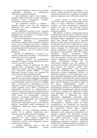 28976
5
Средство (4) передачи в системе (1) по данному
изобретению выполнено с возможностью
выполнения следующих операций:
- при совершении покупок через интернет -
передача запроса в банк (В) в течение временного
интервала сеанса, допускаемого интернет-
протоколами, и получение ответа;
- при совершении покупок по телефону -
передача запроса в банк (В) при совершении
держателем (U) карты телефонного звонка и
получение ответа; и
- при совершении покупок по почте - передача
запроса в банк (В) в течение временного интервала,
предварительно оговоренного в договоре купли-
продажи, и получение ответа.
Средство (5) сравнения в системе (1) по данному
изобретению выполнено с возможностью
выполнения операций отмены трансакции покупки в
случае, если по меньшей мере один из элементов
касающейся карты информации неверен, и передачи
посредством средства (4) передачи в подсистему (3)
продаж сообщения о том, что покупка не была
разрешена.
Средство (6) верификации в системе (1) по
данному изобретению выполнено с возможностью
выполнения следующих операций:
- проверка, получено ли подтверждение
держателя (U) карты, и отмена трансакции покупки
в случае, если оно не получено;
- проверка, указан ли держателем (U) карты
действительный телефонный номер, имеющий
мобильную подпись, выданную провайдером (7)
услуг мобильной подписи (MSSP), и отмена
трансакции покупки в случае, если держатель (U)
карты не указал такой телефонный номер;
- отсылка касающейся покупки информации
банка (В) на адрес сервера веб-сервиса провайдера
(7) услуг мобильной подписи (MSSP) в виде запроса
на подтверждение мобильной подписью (SigREQ-
STD) в соответствии со стандартом на услуги
мобильной подписи (известны специалистам как
"mobile signature service, MSS"), установленным
Европейским институтом по стандартизации в
области электросвязи (известным специалистам как
"European Telecommunications Standards Institute",
ETSI). Запрос на подтверждение мобильной
подписью, отсылаемый провайдеру (7) услуг,
содержит такую информацию, как наименование
продавца/фирмы/компании, где совершается
покупка, дата совершения покупки, сумма и валюта
покупки, телефонный номер, указываемый для
верификации держателем карты, совершающим
покупку.
Провайдер (7) услуг мобильной подписи в
системе (1) по данному изобретению имеет
возможность выполнения следующих операций:
- передача на мобильное устройство (8)
держателя (U) карты запроса, содержащего
наименование продавца/фирмы/компании, где
совершается покупка, дату совершения покупки,
сумму и валюту покупки;
- передача держателем карты в банк (В)
подтверждающей информации, которой
подтверждается, что трансакция совершена с его
ведома, с вводом держателем карты своего пароля
мобильной подписи после просмотра касающейся
покупки информации на его мобильном устройстве;
и
- отмена покупки в случае, если пароль
мобильной подписи не введен, введен неверно, если
запрос не достиг мобильного устройства (8),
телефона в течение определенного промежутка
времени, или если не было получено никакого
ответа на запрос в течение определенного
промежутка времени.
При переводе стоимости совершаемой покупки
без физического участия карты с банковского счета
держателя карты (U) на банковский счет продавца
касающаяся карты информация, такая как номер
карты, срок действия карты, имя и фамилия
держателя карты, адрес для выставления счета, код
безопасности карты (CVC2) держателя (U) карты,
подается в подсистему (3) продаж через средство (2)
подачи (операция 101). Подсистема (3) продаж,
получив касающуюся карты информацию через
средство (2) подачи, передает в банк (В) в порядке
трансакции покупки касающуюся карты
информацию и касающуюся покупки информацию,
такую как стоимость покупки, дата осуществления
покупки, информация о продавце и другие поля
данных, установленные банком (В) как
обязательные (операция 102). Эта передача из
подсистемы (3) продаж в банк (В) осуществляется
через средство (4) передачи, которое имеет
защищенную инфраструктуру. После получения
банком (В) касающейся карты информации и
касающейся покупки информации средство (5)
сравнения проверяет, нет ли неправильных полей,
путем сравнения касающейся карты информации с
информацией в собственной базе данных (операция
103). В случае, если касающаяся карты информация
верна, банк (В) проверяет аутентичность держателя
(U) карты, запрашивающего платеж, с
использованием средства (6) верификации, и дает
подтверждение возможности совершения покупки
(операция 104). Подтверждение покупки поступает
на мобильное устройство (8) держателя (U) карты
через провайдера (7) услуг мобильной подписи
(операция 105), и держателем (U) карты
выполняется верификация трансакции через
провайдера (7) услуг мобильной подписи (операция
106). Таким образом, когда получено
подтверждение от держателя карты, тем самым
подтверждается, что банковская или кредитная
карта использована держателем карты, и трансакция
без физического участия карты успешно
продолжается переводом стоимости покупки с
банковского счета покупателя на банковский счет
продавца (операция 107). Трансакция покупки
успешно завершается передачей информации о том,
что данная трансакция покупки закончена
переводом денег на счет. Если трансакция
верификации завершается ошибкой в мобильном
устройстве (8), то трансакция покупки отменяется, и
о данной ошибке уведомляются подсистема (3)
продаж и держатель карты.
 