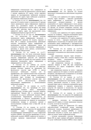 28976
7
информацию относительно того, совершается ли
трансакция покупки без физического участия карты
с ведома держателя (U) карты, путем передачи
запроса на подтверждение мобильной подписью
держателю (U) карты через мобильное устройство
(8), имеющее мобильную подпись.
6. Система (1) по п.5, отличающаяся тем, что
средство (2) подачи подает в подсистему (3) продаж
такую касающуюся карты информацию держателя
карты (U), сделавшего запрос на совершение
покупки без физического участия карты, как номер
карты, срок действия карты, имя и фамилия
держателя карты, адрес для выставления счета,
верификационный код карты (CVC 2).
7. Система (1) по п.5 или п.6, отличающаяся
тем, что подсистема (3) продаж, получив
касающуюся карты информацию, поданную с
использованием средства (2) подачи, передает в
банк (В) в порядке осуществления трансакции
покупки касающуюся карты информацию и
касающуюся покупки информацию, такую как
стоимость покупки, дата покупки, информация о
продавце и другие поля данных, установленные
банком (В) как обязательные.
8. Система (1) по одному из п.п.5-7,
отличающаяся тем, что после получения банком
(В) касающейся карты информации и касающейся
покупки информации средство (5) сравнения
проверяет, верно ли поданы все поля данных, путем
сравнения касающейся карты информации с
информацией в его базе данных.
9. Система (1) по любому из п.п.5-8,
отличающаяся тем, что средство (4) передачи,
которое получает запросы на трансакции без
физического участия карт (CNP) и всегда
использует мобильную подпись для их
верификации, дает отрицательный ответ подсистеме
(3) продаж в случае, если запросы получены в
отношении карт, которые не поддерживают
трансакции без физического участия карт, или
имеют место обстоятельства, делающие
невозможной верификацию с использованием
мобильной подписи.
10. Система (1) по одному из п.п.5-9,
отличающаяся тем, что провайдер (7) услуг
мобильной подписи имеет защищенную
инфраструктуру, которая может получать запросы,
передаваемые банком (В) в соответствии со
стандартом на услуги мобильной подписи (MSS),
установленным Европейским институтом по
стандартизации в области электросвязи (ETSI),
доставлять полученные им запросы по указанному
телефонному номеру и доставлять данный с
использованием телефона ответ в банк (В) тем же
способом.
11. Система (1) по одному из п.п.5-10,
отличающаяся тем, что средство (6) верификации
содержит адрес сервера веб-сервиса,
поддерживаемого провайдером (7) услуг мобильной
подписи (MSSP), для отсылки провайдеру (7) услуг
мобильной подписи (MSSP) запросов на подпись, к
которым привязан определенный телефонный
номер.
12. Система (1) по одному из п.п.5-11,
отличающаяся тем, что средство (2) подачи
выполнено с возможностью выполнения следующих
операций:
- в случае, если держатель (U) карты совершает
покупку через интернет, - передача касающейся
карты информации в подсистему (3) продаж
посредством интернет-страницы с вводом
касающейся его карты информации в поля данных
на странице, предоставляемой сайтом подсистемы
(3) продаж, на котором совершают покупку, при
помощи клавиатуры, и с подтверждением вводимой
информации;
- в случае, если держатель (U) карты совершает
покупку по телефону, - передача касающейся карты
информации в подсистему (3) продаж устно; и
- в случае, если держатель (U) карты совершает
покупку по почте, - передача касающейся карты
информации в подсистему (3) продаж путем записи
касающейся карты информации в предварительно
подготовленную форму или бланк для оформления
покупки.
13. Система (1) по одному из п.п.5-12,
отличающаяся тем, что средство (4) передачи
выполнено с возможностью выполнения следующих
операций:
- при совершении покупок через интернет -
передача запроса в банк (В) в течение временного
интервала сеанса, допускаемого интернет-
протоколами, и получение ответа;
- при совершении покупок по телефону -
передача запроса в банк (В) при совершении
держателем (U) карты телефонного звонка и
получение ответа; и
- при совершении покупок по почте - передача
запроса держателю (U) карты в течение временного
интервала, предварительно оговоренного в договоре
купли-продажи, и получение ответа.
14. Система (1) по одному из п.п.5-13,
отличающаяся тем, что средство (5) сравнения
выполнено с возможностью выполнения операций
отмены трансакций покупки в случае, если по
меньшей мере один из элементов касающейся карты
информации неверен, и передачи посредством
средства (4) передачи в подсистему (3) продаж
сообщения о том, что совершение покупки не было
разрешено.
15. Система (1) по одному из п.п.5-14,
отличающаяся тем, что средство (6) верификации
выполнено с возможностью выполнения следующих
операций:
- проверка, получено ли подтверждение
держателя (U) карты, и отмена трансакции покупки
в случае, если оно не получено;
- проверка, указан ли держателем (U) карты
действительный телефонный номер, имеющий
мобильную подпись, выданную провайдером (7)
услуг мобильной подписи (MSSP), и отмена
трансакции покупки в случае, если держатель (U)
карты не указал такой телефонный номер;
- отсылка касающейся покупки информации
банка (В) на адрес сервера веб-сервиса провайдера
(7) услуг мобильной подписи (MSS) в виде запроса
 