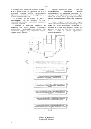 28976
8
на подтверждение мобильной подписью (SigREQ -
STD) в соответствии со стандартом на услуги
мобильной подписи (MSS), установленным
Европейским институтом по стандартизации в
области электросвязи (ETSI).
16. Система (1) по одному из п.п.5-15,
отличающаяся тем, что провайдер (7) услуг
мобильной подписи имеет возможность выполнения
следующих операций:
- передача на мобильное устройство (8)
держателя (U) карты запроса, содержащего
наименование продавца/фирмы/компании, где
совершается покупка, дату совершения покупки,
сумму и валюту покупки;
- передача держателем карты в банк (В)
подтверждающей информации, которой
подтверждается, что трансакция совершена с его
ведома, с вводом держателем карты своего пароля
мобильной подписи после просмотра касающейся
покупки информации на его мобильном устройстве;
и
- отмена покупки в случае, если пароль
мобильной подписи не введен, введен неверно, если
запрос не достиг мобильного устройства (8),
телефона в течение определенного промежутка
времени, или если не было получено никакого
ответа на запрос в течение определенного
промежутка времени.
Верстка Ж. Жомартбек
Корректор Р. Шалабаев
 
