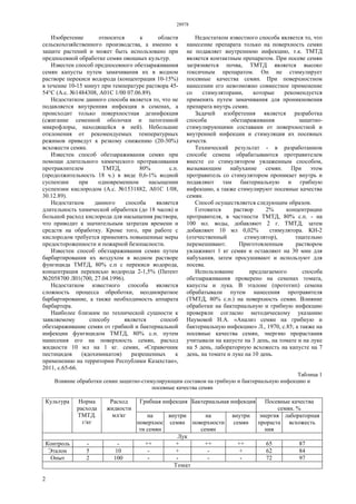 28978
2
Изобретение относится к области
сельскохозяйственного производства, а именно к
защите растений и может быть использовано при
предпосевной обработке семян овощных культур.
Известен способ предпосевного обеззараживания
семян капусты путем замачивания их в водном
растворе перекиси водорода (концентрация 10-15%)
в течение 10-15 минут при температуре раствора 45-
54°С (А.с. №1484308, А01С 1/00 07.06.89).
Недостатком данного способа является то, что не
подавляется внутренняя инфекция в семенах, а
происходит только поверхностная дезинфекция
(сжигание семенной оболочки и патогенной
микрофлоры, находящейся в ней). Небольшие
отклонения от рекомендуемых температурных
режимов приведут к резкому снижению (20-30%)
всхожести семян.
Известен способ обеззараживания семян при
помощи длительного химического протравливания
протравлителем ТМТД, 80% с.п.
(продолжительность 18 ч.) в виде 0,6-1% водной
суспензии при одновременном насыщении
суспензии кислородом (А.с. №1531882, А01C 1/08,
30.12.89).
Недостатком данного способа является
длительность химической обработки (до 18 часов) и
большой расход кислорода для насыщения раствора,
что приводит к значительным затратам времени и
средств на обработку. Кроме того, при работе с
кислородом требуется применять повышенные меры
предостороженности и пожарной безопасности.
Известен способ обеззараживания семян путем
барбартирования их воздухом в водном растворе
фунгицида ТМТД, 80% с.п с перекиси водорода,
концентрация перекисью водорода 2-1,5% (Патент
№2058700 Л01(700, 27.04.1996).
Недостатком известного способа является
сложность процесса оброботки, неоднократное
барбартирование, а также необходимость аппарата
барбартера.
Наиболее близким по технической сущности к
заявляемому способу является способ
обеззараживание семян от грибной и бактериальной
инфекции фунгицидом ТМТД, 80% с.п. путем
нанесения его на поверхность семян, расход
жидкости 10 мл на 1 кг. семян, «Справочник
пестицидов (ядохимикатов) разрешенных к
применению на территории Республики Казахстан»,
2011, с.65-66.
Недостатком известного способа является то, что
нанесение препарата только на поверхность семян
не подавляет внутреннюю инфекцию, т.к. ТМТД
является контактным препаратом. При посеве семян
загрязняется почва, ТМТД является высоко
токсичным препаратом. Он не стимулирует
посевные качества семян. При поверхностном
нанесении его невозможно совместное применение
со стимуляторами, которые рекомендуется
применять путем замачивания для проникновения
препарата внутрь семян.
Задачей изобретения является разработка
способа обеззараживания защитно-
стимулирующими составами от поверхностной и
внутренней инфекции и стимуляция их посевных
качеств.
Технический результат - в разработанном
способе семена обрабатываются протравителем
вместе со стимулятором увлаженным способом,
вызывающим набухание семян. При этом
протравитель со стимулятором проникает внутрь и
подавляют там бактериальную и грибную
инфекцию, а также стимулируют посевные качества
семян.
Способ осуществляется следующим образом.
Готовится раствор 2% концентрации
протравителя, в частности ТМТД, 80% с.п. - на
100 мл. воды, добавляют 2 г. ТМТД, затем
добавляют 10 мл 0,02% стимулятора. KН-2
(отечественный стимулятор), тщательно
перемешивают. Приготовленным раствором
увлажняют 1 кг семян и оставляют на 30 мин для
набухания, затем просушивают и используют для
посева.
Использование предлагаемого способа
обеззараживания проверено на семенах томата,
капусты и лука. В эталоне (прототип) семена
обрабатывали путем нанесения протравителя
(ТМТД, 80% с.п.) на поверхность семян. Влияние
обработки на бактериальную и грибную инфекцию
проверяли согласно методическому указанию
Наумовой Н.А. «Анализ семян на грибную и
бактериальную инфекцию» Л., 1970, с.85; а также на
посевные качества семян, энергию прорастания
учитывали на капусте на 3 день, на томате и на луке
на 5 день, лабораторную всхожесть на капусте на 7
день, на томате и луке на 10 день.
Таблица 1
Влияние обработки семян защитно-стимулирующим составом на грибную и бактериальную инфекцию и
посевные качества семян
Грибная инфекция Бактериальная инфекция Посевные качества
семян. %
Культура Норма
расхода
ТМТД.
г/кг
Расход
жидкости
мл/кг на
поверхнос
ти семян
внутри
семян
на
поверхности
семян
внутри
семян
энергия
прораста
ния
лабораторная
всхожесть
Лук
Контроль - - ++ + ++ ++ 65 87
Эталон 5 10 - + - + 62 84
Опыт 2 100 - - - - 72 97
Томат
 