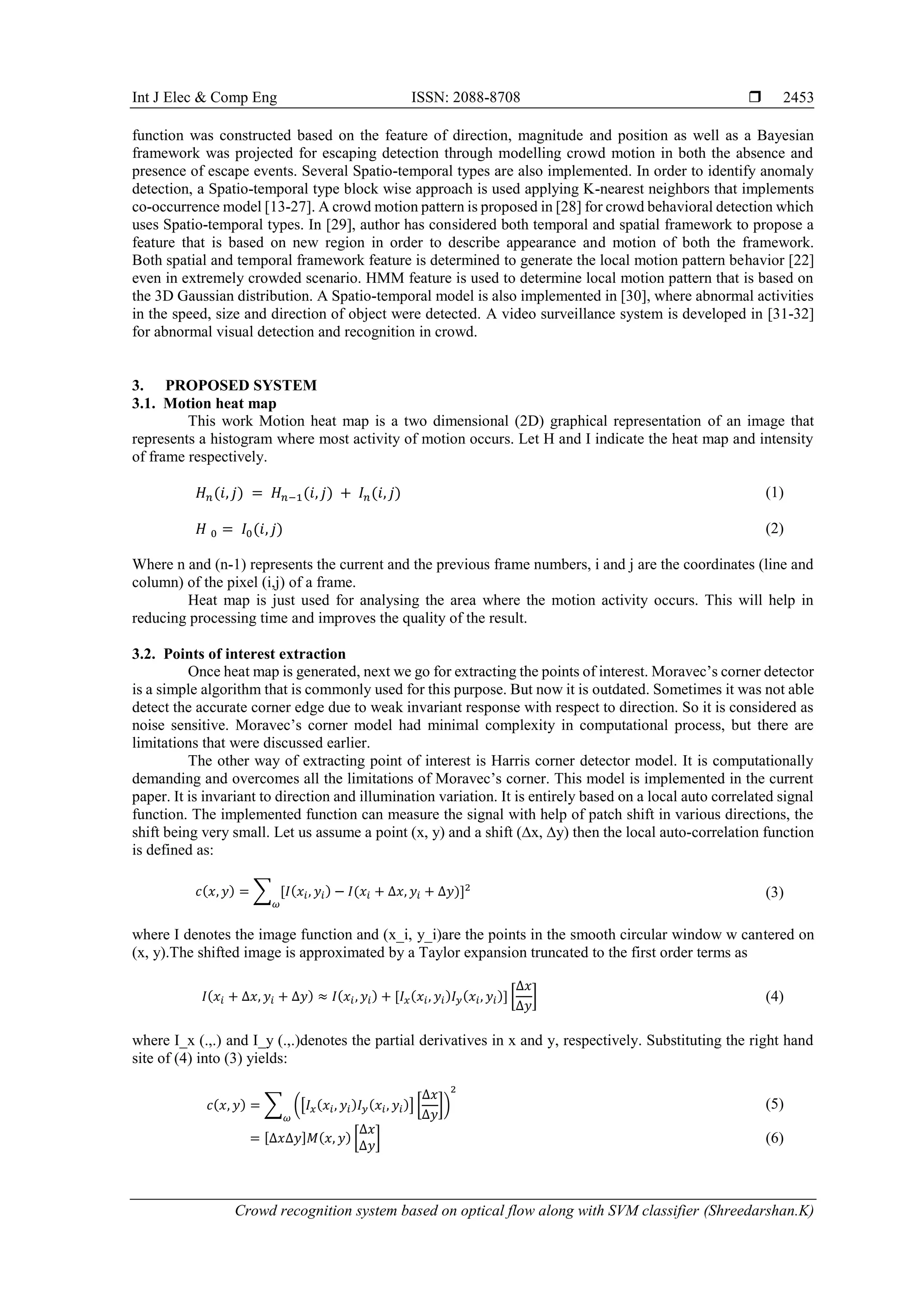 Int J Elec & Comp Eng ISSN: 2088-8708  Crowd recognition system based on optical flow along with SVM classifier (Shreedarshan.K) 2453 function was constructed based on the feature of direction, magnitude and position as well as a Bayesian framework was projected for escaping detection through modelling crowd motion in both the absence and presence of escape events. Several Spatio-temporal types are also implemented. In order to identify anomaly detection, a Spatio-temporal type block wise approach is used applying K-nearest neighbors that implements co-occurrence model [13-27]. A crowd motion pattern is proposed in [28] for crowd behavioral detection which uses Spatio-temporal types. In [29], author has considered both temporal and spatial framework to propose a feature that is based on new region in order to describe appearance and motion of both the framework. Both spatial and temporal framework feature is determined to generate the local motion pattern behavior [22] even in extremely crowded scenario. HMM feature is used to determine local motion pattern that is based on the 3D Gaussian distribution. A Spatio-temporal model is also implemented in [30], where abnormal activities in the speed, size and direction of object were detected. A video surveillance system is developed in [31-32] for abnormal visual detection and recognition in crowd. 3. PROPOSED SYSTEM 3.1. Motion heat map This work Motion heat map is a two dimensional (2D) graphical representation of an image that represents a histogram where most activity of motion occurs. Let H and I indicate the heat map and intensity of frame respectively. 𝐻 𝑛(𝑖, 𝑗) = 𝐻 𝑛−1(𝑖, 𝑗) + 𝐼 𝑛(𝑖, 𝑗) (1) 𝐻 0 = 𝐼0(𝑖, 𝑗) (2) Where n and (n-1) represents the current and the previous frame numbers, i and j are the coordinates (line and column) of the pixel (i,j) of a frame. Heat map is just used for analysing the area where the motion activity occurs. This will help in reducing processing time and improves the quality of the result. 3.2. Points of interest extraction Once heat map is generated, next we go for extracting the points of interest. Moravec’s corner detector is a simple algorithm that is commonly used for this purpose. But now it is outdated. Sometimes it was not able detect the accurate corner edge due to weak invariant response with respect to direction. So it is considered as noise sensitive. Moravec’s corner model had minimal complexity in computational process, but there are limitations that were discussed earlier. The other way of extracting point of interest is Harris corner detector model. It is computationally demanding and overcomes all the limitations of Moravec’s corner. This model is implemented in the current paper. It is invariant to direction and illumination variation. It is entirely based on a local auto correlated signal function. The implemented function can measure the signal with help of patch shift in various directions, the shift being very small. Let us assume a point (x, y) and a shift (∆x, ∆y) then the local auto-correlation function is defined as: 𝑐(𝑥, 𝑦) = ∑ [𝐼(𝑥𝑖, 𝑦𝑖) − 𝐼(𝑥𝑖 + ∆𝑥, 𝑦𝑖 + ∆𝑦)]2 𝜔 (3) where I denotes the image function and (x_i, y_i)are the points in the smooth circular window w cantered on (x, y).The shifted image is approximated by a Taylor expansion truncated to the first order terms as 𝐼(𝑥𝑖 + ∆𝑥, 𝑦𝑖 + ∆𝑦) ≈ 𝐼(𝑥𝑖, 𝑦𝑖) + [𝐼 𝑥(𝑥𝑖, 𝑦𝑖)𝐼 𝑦(𝑥𝑖, 𝑦𝑖)] [ ∆𝑥 ∆𝑦 ] (4) where I_x (.,.) and I_y (.,.)denotes the partial derivatives in x and y, respectively. Substituting the right hand site of (4) into (3) yields: 𝑐(𝑥, 𝑦) = ∑ ([𝐼 𝑥(𝑥𝑖, 𝑦𝑖)𝐼 𝑦(𝑥𝑖, 𝑦𝑖)] [ ∆𝑥 ∆𝑦 ]) 2 𝜔 (5) = [∆𝑥∆𝑦]𝑀(𝑥, 𝑦) [ ∆𝑥 ∆𝑦 ] (6) 
