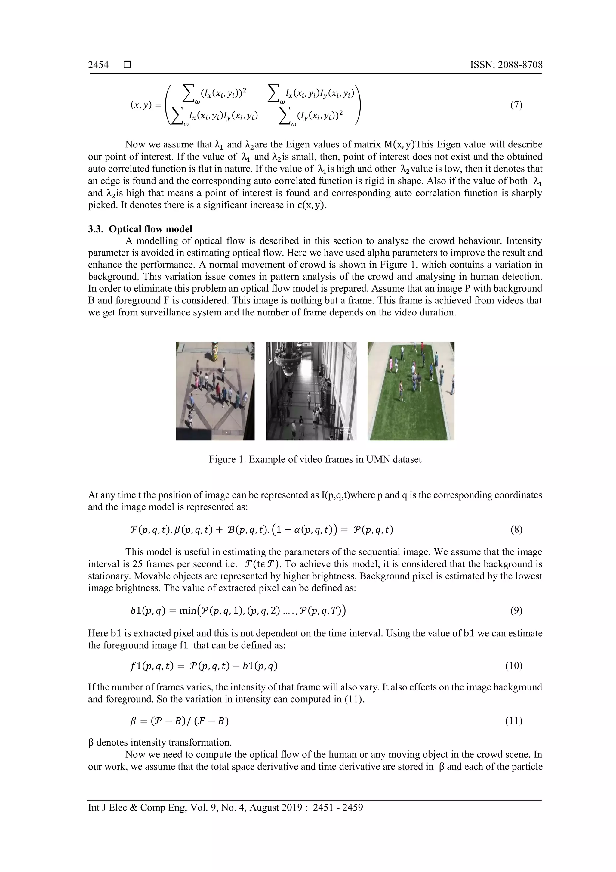  ISSN: 2088-8708 Int J Elec & Comp Eng, Vol. 9, No. 4, August 2019 : 2451 - 2459 2454 (𝑥, 𝑦) = ( ∑ (𝐼 𝑥(𝑥𝑖, 𝑦𝑖))2 𝜔 ∑ 𝐼 𝑥(𝑥𝑖, 𝑦𝑖)𝐼 𝑦(𝑥𝑖, 𝑦𝑖) 𝜔 ∑ 𝐼 𝑥(𝑥𝑖, 𝑦𝑖)𝐼 𝑦(𝑥𝑖, 𝑦𝑖) 𝜔 ∑ (𝐼 𝑦(𝑥𝑖, 𝑦𝑖))2 𝜔 ) (7) Now we assume that λ1 and λ2are the Eigen values of matrix M(x, y)This Eigen value will describe our point of interest. If the value of λ1 and λ2is small, then, point of interest does not exist and the obtained auto correlated function is flat in nature. If the value of λ1is high and other λ2value is low, then it denotes that an edge is found and the corresponding auto correlated function is rigid in shape. Also if the value of both λ1 and λ2is high that means a point of interest is found and corresponding auto correlation function is sharply picked. It denotes there is a significant increase in c(x, y). 3.3. Optical flow model A modelling of optical flow is described in this section to analyse the crowd behaviour. Intensity parameter is avoided in estimating optical flow. Here we have used alpha parameters to improve the result and enhance the performance. A normal movement of crowd is shown in Figure 1, which contains a variation in background. This variation issue comes in pattern analysis of the crowd and analysing in human detection. In order to eliminate this problem an optical flow model is prepared. Assume that an image P with background B and foreground F is considered. This image is nothing but a frame. This frame is achieved from videos that we get from surveillance system and the number of frame depends on the video duration. Figure 1. Example of video frames in UMN dataset At any time t the position of image can be represented as I(p,q,t)where p and q is the corresponding coordinates and the image model is represented as: ℱ(𝑝, 𝑞, 𝑡). 𝛽(𝑝, 𝑞, 𝑡) + ℬ(𝑝, 𝑞, 𝑡). (1 − 𝛼(𝑝, 𝑞, 𝑡)) = 𝒫(𝑝, 𝑞, 𝑡) (8) This model is useful in estimating the parameters of the sequential image. We assume that the image interval is 25 frames per second i.e. 𝒯(tϵ 𝒯). To achieve this model, it is considered that the background is stationary. Movable objects are represented by higher brightness. Background pixel is estimated by the lowest image brightness. The value of extracted pixel can be defined as: 𝑏1(𝑝, 𝑞) = min(𝒫(𝑝, 𝑞, 1), (𝑝, 𝑞, 2) … . , 𝒫(𝑝, 𝑞, 𝑇)) (9) Here b1 is extracted pixel and this is not dependent on the time interval. Using the value of b1 we can estimate the foreground image f1 that can be defined as: 𝑓1(𝑝, 𝑞, 𝑡) = 𝒫(𝑝, 𝑞, 𝑡) − 𝑏1(𝑝, 𝑞) (10) If the number of frames varies, the intensity of that frame will also vary. It also effects on the image background and foreground. So the variation in intensity can computed in (11). 𝛽 = (𝒫 − 𝐵)/ (ℱ − 𝐵) (11) β denotes intensity transformation. Now we need to compute the optical flow of the human or any moving object in the crowd scene. In our work, we assume that the total space derivative and time derivative are stored in β and each of the particle 