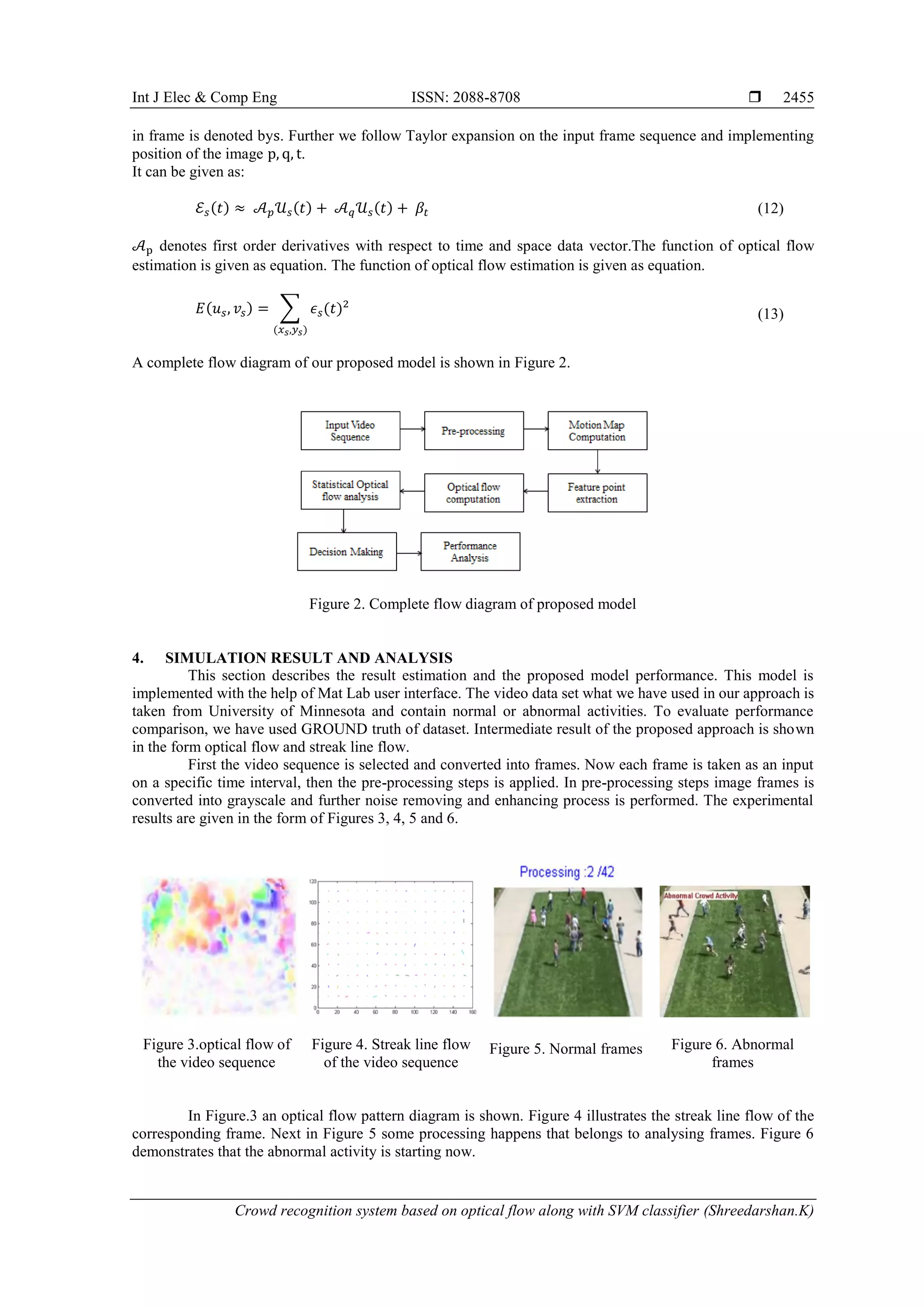 Int J Elec & Comp Eng ISSN: 2088-8708  Crowd recognition system based on optical flow along with SVM classifier (Shreedarshan.K) 2455 in frame is denoted bys. Further we follow Taylor expansion on the input frame sequence and implementing position of the image p, q, t. It can be given as: ℰ 𝑠(𝑡) ≈ 𝒜 𝑝 𝒰 𝑠(𝑡) + 𝒜 𝑞 𝒰 𝑠(𝑡) + 𝛽𝑡 (12) 𝒜p denotes first order derivatives with respect to time and space data vector.The function of optical flow estimation is given as equation. The function of optical flow estimation is given as equation. 𝐸(𝑢 𝑠, 𝑣𝑠) = ∑ 𝜖 𝑠(𝑡)2 (𝑥 𝑠,𝑦 𝑠) (13) A complete flow diagram of our proposed model is shown in Figure 2. Figure 2. Complete flow diagram of proposed model 4. SIMULATION RESULT AND ANALYSIS This section describes the result estimation and the proposed model performance. This model is implemented with the help of Mat Lab user interface. The video data set what we have used in our approach is taken from University of Minnesota and contain normal or abnormal activities. To evaluate performance comparison, we have used GROUND truth of dataset. Intermediate result of the proposed approach is shown in the form optical flow and streak line flow. First the video sequence is selected and converted into frames. Now each frame is taken as an input on a specific time interval, then the pre-processing steps is applied. In pre-processing steps image frames is converted into grayscale and further noise removing and enhancing process is performed. The experimental results are given in the form of Figures 3, 4, 5 and 6. Figure 3.optical flow of the video sequence Figure 4. Streak line flow of the video sequence Figure 5. Normal frames Figure 6. Abnormal frames In Figure.3 an optical flow pattern diagram is shown. Figure 4 illustrates the streak line flow of the corresponding frame. Next in Figure 5 some processing happens that belongs to analysing frames. Figure 6 demonstrates that the abnormal activity is starting now. 