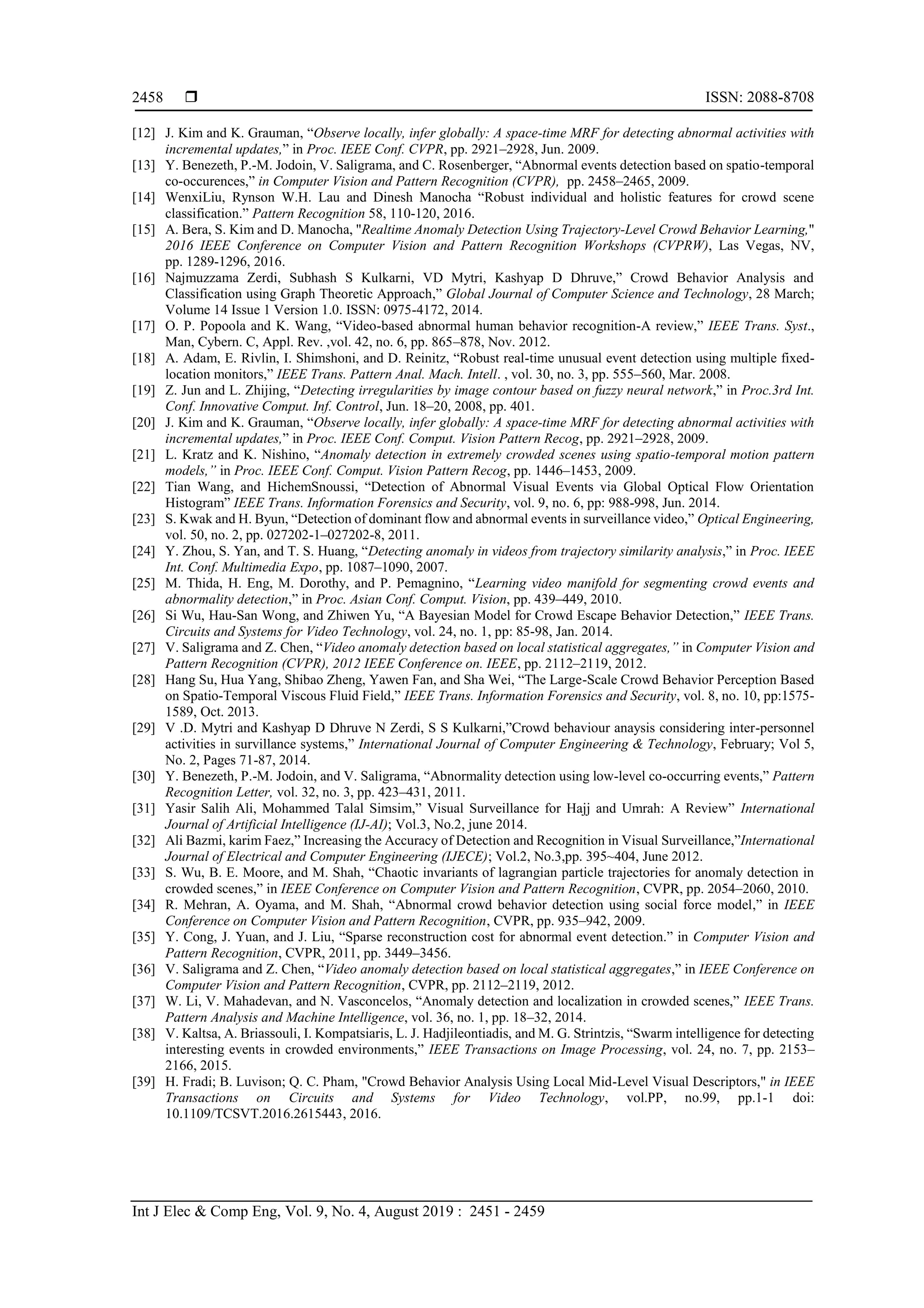  ISSN: 2088-8708 Int J Elec & Comp Eng, Vol. 9, No. 4, August 2019 : 2451 - 2459 2458 [12] J. Kim and K. Grauman, “Observe locally, infer globally: A space-time MRF for detecting abnormal activities with incremental updates,” in Proc. IEEE Conf. CVPR, pp. 2921–2928, Jun. 2009. [13] Y. Benezeth, P.-M. Jodoin, V. Saligrama, and C. Rosenberger, “Abnormal events detection based on spatio-temporal co-occurences,” in Computer Vision and Pattern Recognition (CVPR), pp. 2458–2465, 2009. [14] WenxiLiu, Rynson W.H. Lau and Dinesh Manocha “Robust individual and holistic features for crowd scene classification.” Pattern Recognition 58, 110-120, 2016. [15] A. Bera, S. Kim and D. Manocha, "Realtime Anomaly Detection Using Trajectory-Level Crowd Behavior Learning," 2016 IEEE Conference on Computer Vision and Pattern Recognition Workshops (CVPRW), Las Vegas, NV, pp. 1289-1296, 2016. [16] Najmuzzama Zerdi, Subhash S Kulkarni, VD Mytri, Kashyap D Dhruve,” Crowd Behavior Analysis and Classification using Graph Theoretic Approach,” Global Journal of Computer Science and Technology, 28 March; Volume 14 Issue 1 Version 1.0. ISSN: 0975-4172, 2014. [17] O. P. Popoola and K. Wang, “Video-based abnormal human behavior recognition-A review,” IEEE Trans. Syst., Man, Cybern. C, Appl. Rev. ,vol. 42, no. 6, pp. 865–878, Nov. 2012. [18] A. Adam, E. Rivlin, I. Shimshoni, and D. Reinitz, “Robust real-time unusual event detection using multiple fixed- location monitors,” IEEE Trans. Pattern Anal. Mach. Intell. , vol. 30, no. 3, pp. 555–560, Mar. 2008. [19] Z. Jun and L. Zhijing, “Detecting irregularities by image contour based on fuzzy neural network,” in Proc.3rd Int. Conf. Innovative Comput. Inf. Control, Jun. 18–20, 2008, pp. 401. [20] J. Kim and K. Grauman, “Observe locally, infer globally: A space-time MRF for detecting abnormal activities with incremental updates,” in Proc. IEEE Conf. Comput. Vision Pattern Recog, pp. 2921–2928, 2009. [21] L. Kratz and K. Nishino, “Anomaly detection in extremely crowded scenes using spatio-temporal motion pattern models,” in Proc. IEEE Conf. Comput. Vision Pattern Recog, pp. 1446–1453, 2009. [22] Tian Wang, and HichemSnoussi, “Detection of Abnormal Visual Events via Global Optical Flow Orientation Histogram” IEEE Trans. Information Forensics and Security, vol. 9, no. 6, pp: 988-998, Jun. 2014. [23] S. Kwak and H. Byun, “Detection of dominant flow and abnormal events in surveillance video,” Optical Engineering, vol. 50, no. 2, pp. 027202-1–027202-8, 2011. [24] Y. Zhou, S. Yan, and T. S. Huang, “Detecting anomaly in videos from trajectory similarity analysis,” in Proc. IEEE Int. Conf. Multimedia Expo, pp. 1087–1090, 2007. [25] M. Thida, H. Eng, M. Dorothy, and P. Pemagnino, “Learning video manifold for segmenting crowd events and abnormality detection,” in Proc. Asian Conf. Comput. Vision, pp. 439–449, 2010. [26] Si Wu, Hau-San Wong, and Zhiwen Yu, “A Bayesian Model for Crowd Escape Behavior Detection,” IEEE Trans. Circuits and Systems for Video Technology, vol. 24, no. 1, pp: 85-98, Jan. 2014. [27] V. Saligrama and Z. Chen, “Video anomaly detection based on local statistical aggregates,” in Computer Vision and Pattern Recognition (CVPR), 2012 IEEE Conference on. IEEE, pp. 2112–2119, 2012. [28] Hang Su, Hua Yang, Shibao Zheng, Yawen Fan, and Sha Wei, “The Large-Scale Crowd Behavior Perception Based on Spatio-Temporal Viscous Fluid Field,” IEEE Trans. Information Forensics and Security, vol. 8, no. 10, pp:1575- 1589, Oct. 2013. [29] V .D. Mytri and Kashyap D Dhruve N Zerdi, S S Kulkarni,”Crowd behaviour anaysis considering inter-personnel activities in survillance systems,” International Journal of Computer Engineering & Technology, February; Vol 5, No. 2, Pages 71-87, 2014. [30] Y. Benezeth, P.-M. Jodoin, and V. Saligrama, “Abnormality detection using low-level co-occurring events,” Pattern Recognition Letter, vol. 32, no. 3, pp. 423–431, 2011. [31] Yasir Salih Ali, Mohammed Talal Simsim,” Visual Surveillance for Hajj and Umrah: A Review” International Journal of Artificial Intelligence (IJ-AI); Vol.3, No.2, june 2014. [32] Ali Bazmi, karim Faez,” Increasing the Accuracy of Detection and Recognition in Visual Surveillance,”International Journal of Electrical and Computer Engineering (IJECE); Vol.2, No.3,pp. 395~404, June 2012. [33] S. Wu, B. E. Moore, and M. Shah, “Chaotic invariants of lagrangian particle trajectories for anomaly detection in crowded scenes,” in IEEE Conference on Computer Vision and Pattern Recognition, CVPR, pp. 2054–2060, 2010. [34] R. Mehran, A. Oyama, and M. Shah, “Abnormal crowd behavior detection using social force model,” in IEEE Conference on Computer Vision and Pattern Recognition, CVPR, pp. 935–942, 2009. [35] Y. Cong, J. Yuan, and J. Liu, “Sparse reconstruction cost for abnormal event detection.” in Computer Vision and Pattern Recognition, CVPR, 2011, pp. 3449–3456. [36] V. Saligrama and Z. Chen, “Video anomaly detection based on local statistical aggregates,” in IEEE Conference on Computer Vision and Pattern Recognition, CVPR, pp. 2112–2119, 2012. [37] W. Li, V. Mahadevan, and N. Vasconcelos, “Anomaly detection and localization in crowded scenes,” IEEE Trans. Pattern Analysis and Machine Intelligence, vol. 36, no. 1, pp. 18–32, 2014. [38] V. Kaltsa, A. Briassouli, I. Kompatsiaris, L. J. Hadjileontiadis, and M. G. Strintzis, “Swarm intelligence for detecting interesting events in crowded environments,” IEEE Transactions on Image Processing, vol. 24, no. 7, pp. 2153– 2166, 2015. [39] H. Fradi; B. Luvison; Q. C. Pham, "Crowd Behavior Analysis Using Local Mid-Level Visual Descriptors," in IEEE Transactions on Circuits and Systems for Video Technology, vol.PP, no.99, pp.1-1 doi: 10.1109/TCSVT.2016.2615443, 2016. 