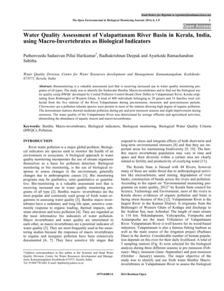 Send Orders for Reprints to reprints@benthamscience.net
The Open Environmental & Biological Monitoring Journal, 2014, 6, 1-9 1
1875-0400/14 2014 Bentham Open
Open Access
Water Quality Assessment of Valapattanam River Basin in Kerala, India,
using Macro-Invertebrates as Biological Indicators
Puthenveedu Sadasivan Pillai Harikumar*
, Radhakrishnan Deepak and Ayarkode Ramachandran
Sabitha
Water Quality Division, Centre for Water Resources development and Management, Kunnamangalam, Kozhikode-
673571, Kerala, India
Abstract: Biomonitoring is a valuable assessment tool that is receiving increased use in water quality monitoring pro-
grams of all types. The study was to identify the freshwater Benthic Macro-invertebrates and to find out the biological wa-
ter quality using BWQC developed by Central Pollution Control Board (New Delhi) in Valapattanam River, Kerala origi-
nating from Brahmagiri of Western Ghats. A total of 408 individuals belonging to 20 genera and 14 families were col-
lected from the five stations of the River Valapattanam during pre-monsoon, monsoon and post-monsoon periods.
Chironomus sps a pollution tolerant species were present in most of the stations showing high degree of organic pollution.
The downstream stations showed moderate pollution during pre and post monsoon seasons and slight improvement during
monsoon. The water quality of the Valapattanam River was deteriorated by sewage effluents and agricultural activities,
diminishing the abundance of aquatic insects and macro-invertebrates.
Keywords: Benthic Macro-invertebrates, Biological indicators, Biological monitoring, Biological Water Quality Criteria
(BWQC), Pollution.
INTRODUCTION
River water pollution is a major global problem. Biologi-
cal indicators are species used to monitor the health of an
environment or ecosystem. A biological approach to water
quality monitoring incorporates the use of stream organisms
themselves as a basis for pollution detection. Biological
monitoring or bio monitoring, is the use of biological re-
sponse to assess changes in the environment, generally
changes due to anthropogenic causes [1]. Bio monitoring
programs may be qualitative, semi quantitative or quantita-
tive. Bio-monitoring is a valuable assessment tool that is
receiving increased use in water quality monitoring pro-
grams of all type [2]. Benthic macro- invertebrates are the
most popular and commonly used group of fresh water or-
ganisms in assessing water quality [3]. Benthic macro inver-
tebrates have a sedentary and long life span, sensitive com-
munity response to organic loading, thermal impacts, sub-
strate alteration and toxic pollution [4]. They are regarded as
the most informative bio indicators of water pollution.
Macro invertebrates and water quality are interrelated to
each other, as macro invertebrates are a potential indicator of
water quality [5]. They are most frequently used in bio moni-
toring studies because the responses of macro invertebrates
to organic and inorganic pollution have been extensively
documented [6, 7]. They have sensitive life stages that
*Address correspondence to this author at the Scientist and Head Water
Quality Division, Centre for Water Resources development and Manage-
ment, Kunnamangalam, Kozhikode-673571, Kerala, India;
Tel: 919847781444; E-mail: drpshari@yahoo.co.in
respond to stress and integrate effects of both short-term and
long-term environmental stressors [8] and that they are im-
portant areas for maintaining biodiversity [9, 10]. The ben-
thic macro invertebrate population may vary in time and
space and their diversity within a certain area are clearly
related to fertility and productivity of overlying water [11].
The Kerala State is blessed with 44 Rivers, however
many of these are under threat due to anthropological activi-
ties like encroachment, sand mining, degradation of river
banks, construction of bunds across the rivers and pollution.
According to the report on “Environmental monitoring pro-
gramme on water quality, 2012” by Kerala State council for
Science, Technology and Environment, most of the rivers in
Kerala shows evidences of organic pollution and biota is
facing stress because of this [12]. Valapattanam River is the
largest River in the Kannur District. It originates from the
Brahmagiri of Western Ghats of Kodagu and discharge to
the Arabian Sea, near Azheekal. The length of main stream
is 110 km. Srikandapuram, Valiyapuzha, Venipuzha and
Aralampuzha are the main Tributaries of Valapattanam
River. Valapattanam River is well known for its wood-based
industries. Valapattanam is also a famous fishing harbour as
well as the main source of the irrigation project (Pazhassi
Dam) in the district. Considerable number of human popula-
tion depends on this river for their daily livelihood. A total of
5 sampling stations (Fig. 1) were selected for the biological
analysis during three different seasons ie pre monsoon (Feb-
ruary- May), monsoon (June -September) and post monsoon
(October - January) seasons. The major objective of the
study was to identify and use fresh water Benthic Macro-
invertebrates in Valapattanam River to assess the biological
 