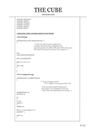 6: [1]
PROGRAM CODE
#include<fstream.h>
#include<stdio.h>
#include<string.h>
#include<conio.h>
#include<ctype.h>
#include<dos.h>
//SPACING TOOL OVERLOADED FUNCTIONS
//For Strings:
void Space(int n,char str[40],char sp=' ')
{
/* There is a fixed number of places(n),
and after the string (str) is displayed, the
remaining places are filled with spaces OR a char (sp).
This allows the data to be shown more aligned. */
int i;
cout.write(str,strlen(str));
int L=(n-strlen(str));
for(i=1; i<=L; i++)
{
cout<<sp;
}
}
//For Unsigned Long:
void Space(int n, unsigned long a)
{
/* Same concept as above
BUT a different arrangement for Nos.
From the fixed number of places(n),
the number (a) is displayed at the end
rather than the beginning as for strings. */
unsigned long i=a;
int count=0;
do
{
i=i/10;
count++;
}
while(i>0);
for(i=1; i<=(n-count); i++)
putchar(' ');
cout<<a;
}
 