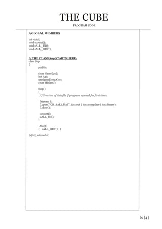 6: [4]
PROGRAM CODE
//GLOBAL MEMBERS
int stotal;
void scount();
void sALL_IN();
void sALL_OUT();
// THE CLASS Sup STARTS HERE:
class Sup
{
public:
char Name[40];
int Age;
unsigned long Cost;
char His[100];
Sup()
{
//Creation of datafile if program opened for first time:
fstream f;
f.open( "CB_SALE.DAT", ios::out | ios::noreplace | ios::binary);
f.close();
scount();
sALL_IN();
}
~Sup()
{ sALL_OUT(); }
}s[20],sob,sob2;
 