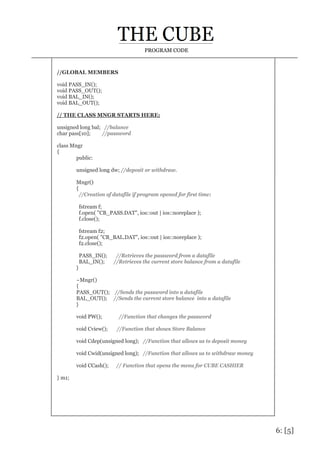 6: [5]
PROGRAM CODE
//GLOBAL MEMBERS
void PASS_IN();
void PASS_OUT();
void BAL_IN();
void BAL_OUT();
// THE CLASS MNGR STARTS HERE:
unsigned long bal; //balance
char pass[10]; //password
class Mngr
{
public:
unsigned long dw; //deposit or withdraw.
Mngr()
{
//Creation of datafile if program opened for first time:
fstream f;
f.open( "CB_PASS.DAT", ios::out | ios::noreplace );
f.close();
fstream f2;
f2.open( "CB_BAL.DAT", ios::out | ios::noreplace );
f2.close();
PASS_IN(); //Retrieves the password from a datafile
BAL_IN(); //Retrieves the current store balance from a datafile
}
~Mngr()
{
PASS_OUT(); //Sends the password into a datafile
BAL_OUT(); //Sends the current store balance into a datafile
}
void PW(); //Function that changes the password
void Cview(); //Function that shows Store Balance
void Cdep(unsigned long); //Function that allows us to deposit money
void Cwid(unsigned long); //Function that allows us to withdraw money
void CCash(); // Function that opens the menu for CUBE CASHIER
} m1;
 