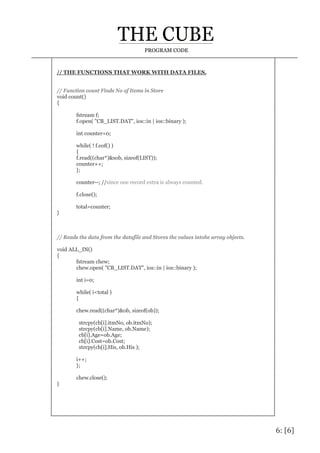 6: [6]
PROGRAM CODE
// THE FUNCTIONS THAT WORK WITH DATA FILES.
// Function count Finds No of Items in Store
void count()
{
fstream f;
f.open( "CB_LIST.DAT", ios::in | ios::binary );
int counter=0;
while( ! f.eof() )
{
f.read((char*)&sob, sizeof(LIST));
counter++;
};
counter--; //since one record extra is always counted.
f.close();
total=counter;
}
// Reads the data from the datafile and Stores the values intohe array objects.
void ALL_IN()
{
fstream chew;
chew.open( "CB_LIST.DAT", ios::in | ios::binary );
int i=0;
while( i<total )
{
chew.read((char*)&ob, sizeof(ob));
strcpy(cb[i].itmNo, ob.itmNo);
strcpy(cb[i].Name, ob.Name);
cb[i].Age=ob.Age;
cb[i].Cost=ob.Cost;
strcpy(cb[i].His, ob.His );
i++;
};
chew.close();
}
 