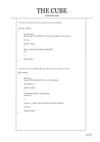 6: [7]
PROGRAM CODE
// Writes the data from the array objects into the data file.
void ALL_OUT()
{
fstream blow;
blow.open( "CB_LIST.DAT", ios::out | ios::binary | ios::trunc );
int i=0;
while( i<total )
{
blow.write((char*)&cb[i], sizeof(LIST));
i++;
};
blow.close();
}
// Counts the no of Supplier offers for the manager to decide on later.
void scount()
{
fstream f;
f.open( "CB_SALE.DAT", ios::in | ios::binary );
int counter=0;
while( ! f.eof() )
{
f.read((char*)&sob2, sizeof(sob2));
counter++;
};
counter--; //since one record extra is always counted.
f.close();
stotal=counter;
}
 
