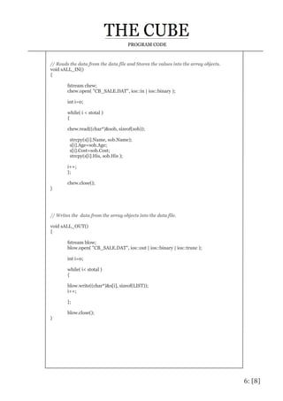 6: [8]
PROGRAM CODE
// Reads the data from the data file and Stores the values into the array objects.
void sALL_IN()
{
fstream chew;
chew.open( "CB_SALE.DAT", ios::in | ios::binary );
int i=0;
while( i < stotal )
{
chew.read((char*)&sob, sizeof(sob));
strcpy(s[i].Name, sob.Name);
s[i].Age=sob.Age;
s[i].Cost=sob.Cost;
strcpy(s[i].His, sob.His );
i++;
};
chew.close();
}
// Writes the data from the array objects into the data file.
void sALL_OUT()
{
fstream blow;
blow.open( "CB_SALE.DAT", ios::out | ios::binary | ios::trunc );
int i=0;
while( i< stotal )
{
blow.write((char*)&s[i], sizeof(LIST));
i++;
};
blow.close();
}
 