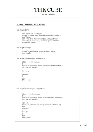 6: [10]
PROGRAM CODE
// THE CLASS MNGR FUNCTIONS:
void Mngr ::PW()
{
char Upass[10]; //user pass
cout<<"n Please enter the new Password (10 char)n ";
gets(Upass);
cout<<"n Your Password has been Changed from”;
cout<<“ " "<<pass<<" " to " "<<Upass<<" " .n";
strcpy(pass,Upass);
}
void Mngr ::Cview()
{
cout<<"n The Balance in your Account: "<<bal;
cout<<endl;
}
void Mngr ::Cdep(unsigned long dep=-1)
{
if(dep==-1) //by manager
{
cout<<"n How much money to deposit into Account?n ";
cin>>dw; cin.ignore();
bal+=dw;
Cview();
}
else
{ bal+=dep; }
}
void Mngr ::Cwid(unsigned long wid=-1)
{
if(wid==-1) //by manager
{
cout<<"n How much money to withdraw into Account?n ";
cin>>dw; cin.ignore();
if( dw>bal )
{ cout<<"n There is not enough money to withdraw."; }
else
{bal-=dw; }
Cview();
}
else
{ bal-=wid; }
}
 