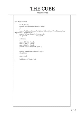 6: [11]
PROGRAM CODE
void Mngr::CCash()
{
int ch; char ok;
cout<<"n Welcome to The Cube Cashier.";
do
{
cout<<"n Choose Among The Options Below: nn 1. View Balancenn 2.
Depositnn 3. Withdraw n ";
cout<<"n Your Choice (1-3) :"; cin>>ch;
cin.ignore(); cout<<endl;
switch(ch)
{
case 1: Cview(); break;
case 2: Cdep(); break;
case 3: Cwid(); break;
default: cout<<"n Invalid Option.";
}
cout<<"n Exit Cube Cashier? (Y/N) :";
cin.get(ok);
cout<<endl;
}while(ok=='n' || ok=='N');
}
 