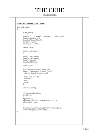 6: [12]
PROGRAM CODE
// THE CLASS LIST FUNCTIONS:
void LIST::view()
{
SORT_LIST();
Space(33,"_",'_'); Space(41,"THE LIST",'_'); cout<<endl;
Space(12,"Item No | ");
Space(42,"Name of Item");
Space(7,"| Age");
Space(12,"| Cost");
cout<<"|nn";
for(int j=0; j<total; j++)
{
Space(12,cb[j].itmNo);
Space(42,cb[j].Name);
Space(7,cb[j].Age);
Space(12,cb[j].Cost);
cout<<"nn";
if((j+1)%10==0 && j!=0 && total>10)
{ cout<<" See the next 10 items? (Y/N) : ";
char ch; cin.get(ch); cout<<endl;
if(ch=='y' || ch=='Y')
continue;
else
break;
}
} //End of for loop.
//Exception Handling
if(total==0)
{
Space(22,"");
Space(52,"<<<< NO ITEMS FOUND! >>>>");
cout<<endl<<endl;
}
Space(27,"_",'_'); Space(47,"[Enter To Continue]",'_');
cout<<endl; getch(); cout<<endl;
}
 