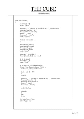6: [13]
PROGRAM CODE
void LIST::viewHis()
{
char temp[100];
SORT_LIST();
Space(31,"_",'_'); Space(43,"THE HISTORY",'_'); cout<<endl;
Space(12,"Item No | ");
Space(42,"Name of Item");
Space(7,"| Age");
Space(12,"| Cost");
cout<<"|nn";
for(int i=0; i<total; i++)
{
Space(12,cb[i].itmNo);
Space(42,cb[i].Name);
Space(7,cb[i].Age);
Space(12,cb[i].Cost);
cout<<"nn";
Space(12," | HISTORY: ");
Space(57, cb[i].His ); cout<<endl;
if( (i+1)!=total )
Space(74,"",'_');
cout<<"nn";
if( (i+1)%5==0 && i!=0 && total>5)
{ cout<<" See the next 5 items? (Y/N) : ";
char ch; cin.get(ch); cout<<endl;
if(ch=='y' || ch=='Y')
{
clrscr();
Space(31,"_",'_'); Space(43,"THE HISTORY",'_'); cout<<endl;
Space(12,"Item No | ");
Space(42,"Name of Item");
Space(7,"| Age");
Space(12,"| Cost");
cout<<"|nn";
continue;
}
else
break;
} //end of outer if loop
} //end of for loop
 