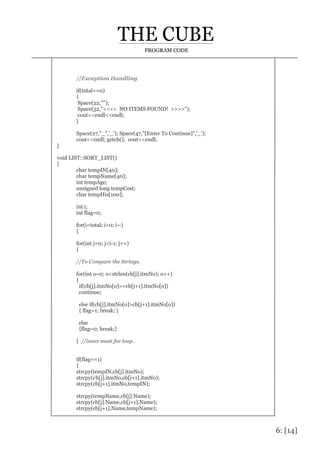 6: [14]
PROGRAM CODE
//Exception Handling
if(total==0)
{
Space(22,"");
Space(52,"<<<< NO ITEMS FOUND! >>>>");
cout<<endl<<endl;
}
Space(27,"_",'_'); Space(47,"[Enter To Continue]",'_');
cout<<endl; getch(); cout<<endl;
}
void LIST::SORT_LIST()
{
char tempIN[40];
char tempName[40];
int tempAge;
unsigned long tempCost;
char tempHis[100];
int i;
int flag=0;
for(i=total; i>0; i--)
{
for(int j=0; j<i-1; j++)
{
//To Compare the Strings.
for(int o=0; o<strlen(cb[j].itmNo); o++)
{
if(cb[j].itmNo[o]==cb[j+1].itmNo[o])
continue;
else if(cb[j].itmNo[o]>cb[j+1].itmNo[o])
{ flag=1; break; }
else
{flag=0; break;}
} //inner most for loop.
if(flag==1)
{
strcpy(tempIN,cb[j].itmNo);
strcpy(cb[j].itmNo,cb[j+1].itmNo);
strcpy(cb[j+1].itmNo,tempIN);
strcpy(tempName,cb[j].Name);
strcpy(cb[j].Name,cb[j+1].Name);
strcpy(cb[j+1].Name,tempName);
 