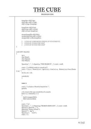 6: [15]
PROGRAM CODE
tempAge=cb[j].Age;
cb[j].Age=cb[j+1].Age;
cb[j+1].Age=tempAge;
tempCost=cb[j].Cost;
cb[j].Cost=cb[j+1].Cost;
cb[j+1].Cost=tempCost;
strcpy(tempHis,cb[j].His);
strcpy(cb[j].His,cb[j+1].His);
strcpy(cb[j+1].His,tempHis);
} //END OF COMPARING STRING (IF STATEMENT)
} //END OF INNER FOR LOOP
} //END OF OUTER FOR LOOP
}
void LIST::Search()
{
int i;
char S[40];
char Su[40];
char Sl[40];
Space(33,"_",'_'); Space(41,"THE SEARCH",'_'); cout<<endl;
cout<<"n Which entity to search in?";
cout<<"nn 1. Namenn 2. Agenn 3. Costnn 4. Historynn Your Choice
(1-4) : ";
int ch; cin>>ch;
switch(ch)
{
case 1:
cout<<"n Enter a Word to Search for: ";
gets(S);
//to remove the case sensitivity of a search.
for(i=0; i<strlen(S); i++)
{
Su[i]=toupper(S[i]);
Sl[i]=tolower(S[i]);
}
cout<<"n";
Space(30,"_",'_'); Space(44,"SEARCH RESULTS",'_'); cout<<endl;
Space(12,"Item No | ");
Space(42,"Name of Item");
Space(7,"| Age");
Space(12,"| Cost");
cout<<"|";
 