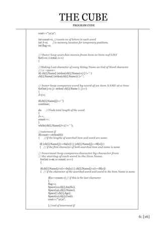 6: [16]
PROGRAM CODE
cout<<"nn";
int count=0; //counts no of letters in each word
int J=0; //a memory location for temporary positions.
int flag=0;
// Outer loop searches moves from item to item nof LIST
for(i=0; i<total; i++)
{
//Making Last character of every String/Name an End of Word character
// i.e <space>
if( cb[i].Name[ (strlen(cb[i].Name)-1) ] !=' ' )
cb[i].Name[ (strlen(cb[i].Name)) ]=' ';
// Inner loop compares word by word of an item NAME at a time
for(int j=0; j< strlen( cb[i].Name ) ; j++)
{
J=j-1;
if(cb[i].Name[j]==' ')
continue;
do //Finds total length of the word.
{
J++;
count++;
}
while(cb[i].Name[J+1] != ' ');
//outermost if
if(count==strlen(S))
{ //if the lengths of searched item and word are same.
if( (cb[i].Name[j]==Su[0]) || (cb[i].Name[j]==Sl[0]) )
{ // if the first character of both searched item and name is same
// Innermost loop compares character by character from
// the starting of each word in the Item Name.
for(int o=0; o<count; o++)
{
if(cb[i].Name[j+o]==Su[o] || cb[i].Name[j+o]==Sl[o])
{ // if the character of the searched word and word in the Item Name is same
if(o==count-1) // if this is the last character
{
flag=1;
Space(12,cb[i].itmNo);
Space(42,cb[i].Name);
Space(7,cb[i].Age);
Space(12,cb[i].Cost);
cout<<"nn";
}//end of innermost if
 