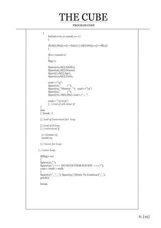 6: [19]
PROGRAM CODE
{
for(int o=0; o<count; o++)
{
if(cb[i].His[j+o]==Su[o] || cb[i].His[j+o]==Sl[o])
{
if(o==count-1)
{
flag=1;
Space(12,cb[i].itmNo);
Space(42,cb[i].Name);
Space(7,cb[i].Age);
Space(12,cb[i].Cost);
cout<<"n";
Space(12," | ");
Space(10, "History: "); cout<<"n";
Space(12," | ");
Space(70, cb[i].His); cout<<"... ";
cout<<"nnn";
} //end of 4th inner if
}
else
{ break; }
}//end of innermost for loop
}//end of if loop
} //outermost if
j+=(count-1);
count=0;
} //inner for loop.
} //outer loop.
if(flag==0)
{
Space(22,"");
Space(52,"<<<< NO SUCH ITEM FOUND! >>>>");
cout<<endl<<endl;
}
Space(27,"_",'_'); Space(47,"[Enter To Continue]",'_');
getch();
break;
 