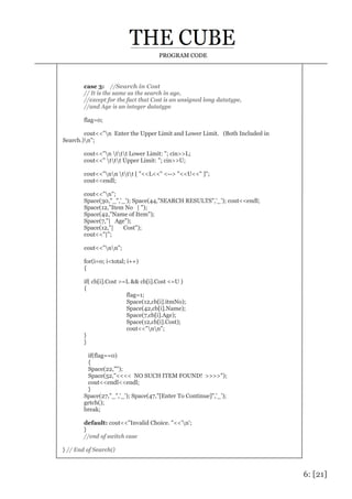 6: [21]
PROGRAM CODE
case 3: //Search in Cost
// It is the same as the search in age,
//except for the fact that Cost is an unsigned long datatype,
//and Age is an integer datatype
flag=0;
cout<<"n Enter the Upper Limit and Lower Limit. (Both Included in
Search.)n";
cout<<"n ttt Lower Limit: "; cin>>L;
cout<<" ttt Upper Limit: "; cin>>U;
cout<<"nn ttt [ "<<L<<" <--> "<<U<<" ]";
cout<<endl;
cout<<"n";
Space(30,"_",'_'); Space(44,"SEARCH RESULTS",'_'); cout<<endl;
Space(12,"Item No | ");
Space(42,"Name of Item");
Space(7,"| Age");
Space(12,"| Cost");
cout<<"|";
cout<<"nn";
for(i=0; i<total; i++)
{
if( cb[i].Cost >=L && cb[i].Cost <=U )
{
flag=1;
Space(12,cb[i].itmNo);
Space(42,cb[i].Name);
Space(7,cb[i].Age);
Space(12,cb[i].Cost);
cout<<"nn";
}
}
if(flag==0)
{
Space(22,"");
Space(52,"<<<< NO SUCH ITEM FOUND! >>>>");
cout<<endl<<endl;
}
Space(27,"_",'_'); Space(47,"[Enter To Continue]",'_');
getch();
break;
default: cout<<"Invalid Choice. "<<'n';
}
//end of switch case
} // End of Search()
 