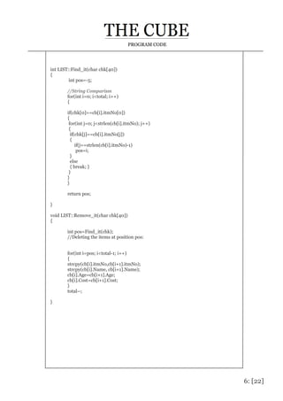 6: [22]
PROGRAM CODE
int LIST::Find_it(char chk[40])
{
int pos=-5;
//String Comparism
for(int i=0; i<total; i++)
{
if(chk[0]==cb[i].itmNo[0])
{
for(int j=0; j<strlen(cb[i].itmNo); j++)
{
if(chk[j]==cb[i].itmNo[j])
{
if(j==strlen(cb[i].itmNo)-1)
pos=i;
}
else
{ break; }
}
}
}
return pos;
}
void LIST::Remove_it(char chk[40])
{
int pos=Find_it(chk);
//Deleting the items at position pos:
for(int i=pos; i<total-1; i++)
{
strcpy(cb[i].itmNo,cb[i+1].itmNo);
strcpy(cb[i].Name, cb[i+1].Name);
cb[i].Age=cb[i+1].Age;
cb[i].Cost=cb[i+1].Cost;
}
total--;
}
 