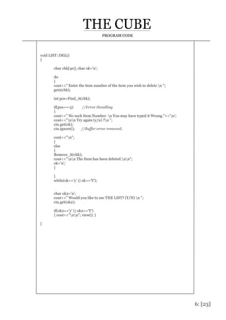 6: [23]
PROGRAM CODE
void LIST::DEL()
{
char chk[40]; char ok='n';
do
{
cout<<" Enter the item number of the item you wish to delete.n ";
gets(chk);
int pos=Find_it(chk);
if(pos==-5) //Error Handling
{
cout<<" No such Item Number. n You may have typed it Wrong."<<'n';
cout<<"nn Try again (y/n) ?n ";
cin.get(ok);
cin.ignore(); //Buffer error removed.
cout<<"n";
}
else
{
Remove_it(chk);
cout<<"nn The Item has been deleted.nn";
ok='n';
}
}
while(ok=='y' || ok=='Y');
char ok2='n';
cout<<" Would you like to see THE LIST? (Y/N) n ";
cin.get(ok2);
if(ok2=='y' || ok2=='Y')
{ cout<<"nn"; view(); }
}
 