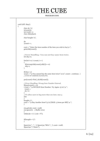 6: [24]
PROGRAM CODE
void LIST::Buy()
{
char ok='n';
int pos[5];
int count=-1;
char chk[5][40];
char bought='n';
do
{count++;
cout<<" Enter the item number of the item you wish to buyn ";
gets(chk[count]);
//Error Handling : You can not buy same item twice.
int ok3=0;
for(int i=0; i<count; i++)
{
if(strcmp(chk[count],chk[i])==0)
ok3=1;
}
if(ok3==1)
{cout<<"n You cannot buy the same item twice! nn"; count--; continue; }
//END OF ERROR HANDLING.
pos[count]=Find_it(chk[count]);
//Error Handling: Wrong Item Number Entered.
if(pos[count]==-5)
{ cout<<"n INVALID Item Number. Try Again. (y/n) n ";
count--;
ok='n';
}
//To allow users to buy more than one item. max 5.
else
{
bought='y';
cout<<"n Buy Another item? (y/n) [MAX: 5 items per Bill] n ";
}
cin.get(ok); cout<<endl;
cin.ignore(); //Buffer error
}
while(ok=='y' || ok=='Y');
if(bought=='y')
{
Space(20,"_",'_'); Space(30,"BILL",'_'); cout<<endl;
Space(40,"| Name");
 