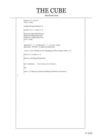 6: [25]
PROGRAM CODE
Space(1 0,"| Cost");
cout<<endl;
unsigned long totalcost=0;
for(int i=0; i<=count; i++)
{
Space(40,cb[pos[i]].Name);
Space(10,cb[pos[i]].Cost);
totalcost+=cb[pos[i]].Cost;
cout<<endl;
}
Space(20,"_",'_'); Space(30,"_",'_'); cout<<endl;
Space(40," TOTAL: "); Space(10,totalcost);
cout<<"nn Thank you for shopping at This Antique Store. n";
for(i=0; i<=count; i++)
{
Remove_it(cb[pos[i]].itmNo);
}
bal+=totalcost; //increasing store balance.
}
else
{
cout<<"n Hope you find something of interest next time.";
}
}
 