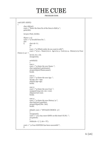 6: [26]
PROGRAM CODE
void LIST::EDIT()
{
char chk[40];
cout<<" Enter the Item No of the Item to Editn ";
gets(chk);
int pos=Find_it(chk);
if(pos==-5)
cout<<"n Invalid Item No.";
else
{ char ok='n';
do
{
cout<<"n Which entity do you want to edit?";
cout<<"nn 1. Namenn 2. Agenn 3. Costnn 4. Historynn Your
Choice (1-4) : ";
int ch; cin>>ch;
cin.ignore();
switch(ch)
{
case 1:
cout<<"n Enter the new Name: ";
char name[40]; gets(name);
strcpy(cb[pos].Name,name);
break;
case 2:
cout<<"n Enter the new Age: ";
int age; cin>>age;
cb[pos].Age=age;
break;
case 3:
cout<<"n Enter the new Cost: ";
unsigned long cost; cin>>cost;
cb[pos].Cost=cost;
break;
case 4:
cout<<"n Enter the new History:n ";
char his[100]; gets(his);
strcpy(cb[pos].His , his);
break;
default: cout<<" INVALID CHOICE. n";
}
cin.ignore();
cout<<" nn Any more EDITs on this item? (Y/N) : ";
cin.get(ok);
}
while(ok=='y' || ok=='Y');
cout<<" n Your EDITING has been successful! ";
}
 