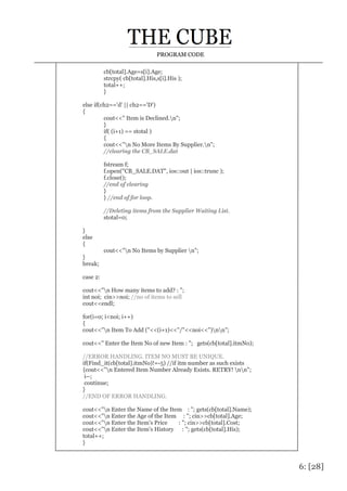 6: [28]
PROGRAM CODE
cb[total].Age=s[i].Age;
strcpy( cb[total].His,s[i].His );
total++;
}
else if(ch2=='d' || ch2=='D')
{
cout<<" Item is Declined.n";
}
if( (i+1) == stotal )
{
cout<<"n No More Items By Supplier.n";
//clearing the CB_SALE.dat
fstream f;
f.open("CB_SALE.DAT", ios::out | ios::trunc );
f.close();
//end of clearing
}
} //end of for loop.
//Deleting items from the Supplier Waiting List.
stotal=0;
}
else
{
cout<<"n No Items by Supplier n";
}
break;
case 2:
cout<<"n How many items to add? : ";
int noi; cin>>noi; //no of items to sell
cout<<endl;
for(i=0; i<noi; i++)
{
cout<<"n Item To Add ("<<(i+1)<<"/"<<noi<<")nn";
cout<<" Enter the Item No of new Item : "; gets(cb[total].itmNo);
//ERROR HANDLING. ITEM NO MUST BE UNIQUE.
if(Find_it(cb[total].itmNo)!=-5) //if itm number as such exists
{cout<<"n Entered Item Number Already Exists. RETRY! nn";
i--;
continue;
}
//END OF ERROR HANDLING.
cout<<"n Enter the Name of the Item : "; gets(cb[total].Name);
cout<<"n Enter the Age of the Item : "; cin>>cb[total].Age;
cout<<"n Enter the Item's Price : "; cin>>cb[total].Cost;
cout<<"n Enter the Item's History : "; gets(cb[total].His);
total++;
}
 