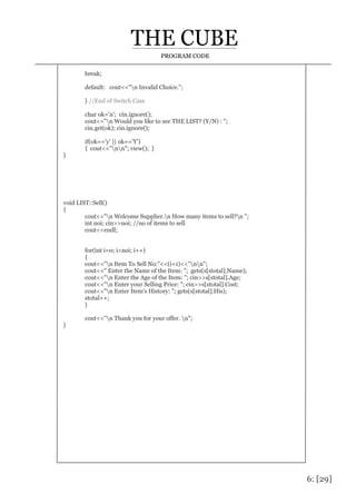 6: [29]
PROGRAM CODE
break;
default: cout<<"n Invalid Choice.";
} //End of Switch Case
char ok='n'; cin.ignore();
cout<<"n Would you like to see THE LIST? (Y/N) : ";
cin.get(ok); cin.ignore();
if(ok=='y' || ok=='Y')
{ cout<<"nn"; view(); }
}
void LIST::Sell()
{
cout<<"n Welcome Supplier.n How many items to sell?n ";
int noi; cin>>noi; //no of items to sell
cout<<endl;
for(int i=0; i<noi; i++)
{
cout<<"n Item To Sell No:"<<(i+1)<<"nn";
cout<<" Enter the Name of the Item: "; gets(s[stotal].Name);
cout<<"n Enter the Age of the Item: "; cin>>s[stotal].Age;
cout<<"n Enter your Selling Price: "; cin>>s[stotal].Cost;
cout<<"n Enter Item's History: "; gets(s[stotal].His);
stotal++;
}
cout<<"n Thank you for your offer. n";
}
 