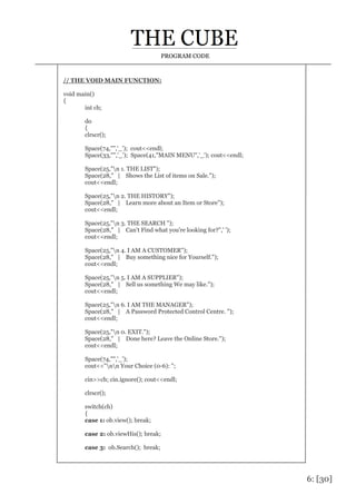 6: [30]
PROGRAM CODE
// THE VOID MAIN FUNCTION:
void main()
{
int ch;
do
{
clrscr();
Space(74,"",'_'); cout<<endl;
Space(33,"",'_'); Space(41,"MAIN MENU",'_'); cout<<endl;
Space(25,"n 1. THE LIST");
Space(28," | Shows the List of items on Sale.");
cout<<endl;
Space(25,"n 2. THE HISTORY");
Space(28," | Learn more about an Item or Store");
cout<<endl;
Space(25,"n 3. THE SEARCH ");
Space(28," | Can't Find what you're looking for?",' ');
cout<<endl;
Space(25,"n 4. I AM A CUSTOMER");
Space(28," | Buy something nice for Yourself.");
cout<<endl;
Space(25,"n 5. I AM A SUPPLIER");
Space(28," | Sell us something We may like.");
cout<<endl;
Space(25,"n 6. I AM THE MANAGER");
Space(28," | A Password Protected Control Centre. ");
cout<<endl;
Space(25,"n 0. EXIT.");
Space(28," | Done here? Leave the Online Store.");
cout<<endl;
Space(74,"",'_');
cout<<"nn Your Choice (0-6): ";
cin>>ch; cin.ignore(); cout<<endl;
clrscr();
switch(ch)
{
case 1: ob.view(); break;
case 2: ob.viewHis(); break;
case 3: ob.Search(); break;
 