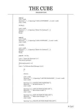 6: [31]
PROGRAM CODE
case 4:
cout<<endl;
Space(30,"_",'_'); Space(44,"I AM A CUSTOMER",'_'); cout<<endl;
cout<<endl;
ob.Buy();
cout<<endl;
Space(27,"_",'_'); Space(47,"[Enter To Continue]",'_');
getch();
break;
case 5:
cout<<endl;
Space(30,"_",'_'); Space(44,"I AM A SUPPLIER",'_'); cout<<endl;
cout<<endl;
ob.Sell();
cout<<endl;
Space(27,"_",'_'); Space(47,"[Enter To Continue]",'_');
getch();
break;
case 6: int ch2;
cout<<" Enter the Password: n ";
char ps[10]; gets(ps);
if(strcmp(ps,pass)==0)
{
cout<<"n Welcome Back Manager.nn";
do
{
clrscr();
cout<<endl;
Space(29,"_",'_'); Space(45,"I AM THE MANAGER",'_'); cout<<endl;
cout<<endl;
Space(33,"n 1. CHANGE THE PASSWORD ");
Space(20," | Be Safe & Secure. ");
cout<<endl;
Space(33,"n 2. ADD AN ITEM TO THE LIST ");
Space(20," | More items to add? ");
cout<<endl;
Space(33,"n 3. EDIT AN ITEM ON THE LIST ");
Space(20," | Make some Changes. ",' ');
cout<<endl;
Space(33,"n 4. DELETE AN ITEM FROM THE LIST");
 