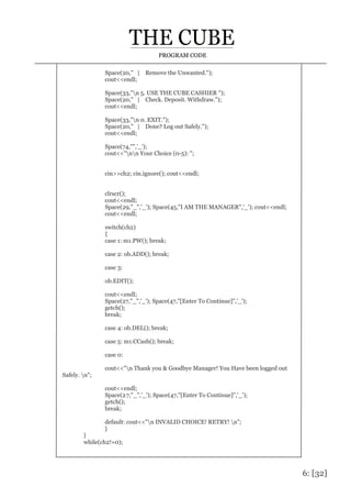 6: [32]
PROGRAM CODE
Space(20," | Remove the Unwanted.");
cout<<endl;
Space(33,"n 5. USE THE CUBE CASHIER ");
Space(20," | Check. Deposit. Withdraw.");
cout<<endl;
Space(33,"n 0. EXIT.");
Space(20," | Done? Log out Safely.");
cout<<endl;
Space(74,"",'_');
cout<<"nn Your Choice (0-5): ";
cin>>ch2; cin.ignore(); cout<<endl;
clrscr();
cout<<endl;
Space(29,"_",'_'); Space(45,"I AM THE MANAGER",'_'); cout<<endl;
cout<<endl;
switch(ch2)
{
case 1: m1.PW(); break;
case 2: ob.ADD(); break;
case 3:
ob.EDIT();
cout<<endl;
Space(27,"_",'_'); Space(47,"[Enter To Continue]",'_');
getch();
break;
case 4: ob.DEL(); break;
case 5: m1.CCash(); break;
case 0:
cout<<"n Thank you & Goodbye Manager! You Have been logged out
Safely. n";
cout<<endl;
Space(27,"_",'_'); Space(47,"[Enter To Continue]",'_');
getch();
break;
default: cout<<"n INVALID CHOICE! RETRY! n";
}
}
while(ch2!=0);
 