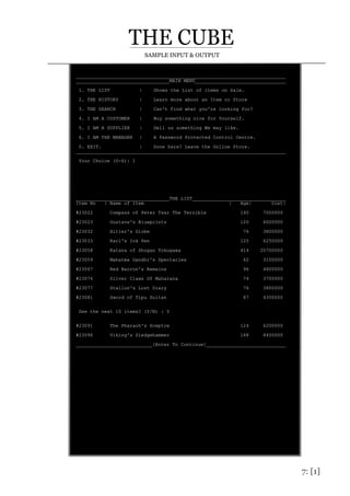 7: [1]
SAMPLE INPUT & OUTPUT
__________________________________________________________________________
_________________________________MAIN MENU________________________________
1. THE LIST | Shows the List of items on Sale.
2. THE HISTORY | Learn more about an Item or Store
3. THE SEARCH | Can't Find what you're looking for?
4. I AM A CUSTOMER | Buy something nice for Yourself.
5. I AM A SUPPLIER | Sell us something We may like.
6. I AM THE MANAGER | A Password Protected Control Centre.
0. EXIT. | Done here? Leave the Online Store.
__________________________________________________________________________
Your Choice (0-6): 1
_________________________________THE LIST_________________________________
Item No | Name of Item | Age| Cost|
#23022 Compass of Peter Tsar The Terrible 140 7000000
#23023 Gustave's Blueprints 120 6000000
#23032 Hitler's Globe 76 3800000
#23033 Karl's Ink Pen 125 6250000
#23058 Katana of Shogan Tokugawa 414 20700000
#23059 Mahatma Gandhi's Spectacles 62 3100000
#23067 Red Barron's Remains 96 4800000
#23076 Silver Claws Of Maharana 74 3700000
#23077 Stallon's Lost Diary 76 3800000
#23081 Sword of Tipu Sultan 87 4350000
See the next 10 items? (Y/N) : Y
#23091 The Pharaoh's Sceptre 124 6200000
#23096 Viking's Sledgehammer 168 8400000
___________________________[Enter To Continue]____________________________
 