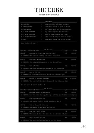 7: [2]
SAMPLE INPUT & OUTPUT
__________________________________________________________________________
_________________________________MAIN MENU________________________________
1. THE LIST | Shows the List of items on Sale.
2. THE HISTORY | Learn more about an Item or Store
3. THE SEARCH | Can't Find what you're looking for?
4. I AM A CUSTOMER | Buy something nice for Yourself.
5. I AM A SUPPLIER | Sell us something We may like.
6. I AM THE MANAGER | A Password Protected Control Centre.
0. EXIT. | Done here? Leave the Online Store.
__________________________________________________________________________
Your Choice (0-6): 2
_______________________________THE HISTORY________________________________
Item No | Name of Item | Age| Cost|
#23022 Compass of Peter Tsar The Terrible 140 7000000
| HISTORY: The compass used by the famous conqueror
__________________________________________________________________________
#23023 Gustave's Blueprints 120 6000000
| HISTORY: The original blueprints of the Eiffel Tower
__________________________________________________________________________
#23032 Hitler's Globe 76 3800000
| HISTORY: The globe he used to strategize his conquests
__________________________________________________________________________
#23033 Karl's Ink Pen 125 6250000
| HISTORY: He wrote the Communist Manifesto with this pen
__________________________________________________________________________
#23058 Katana of Shogan Tokugawa 414 20700000
| HISTORY: The sword of the first Shogun of the Tokugawa clan
__________________________________________________________________________
See the next 5 items? (Y/N) : Y
_______________________________THE HISTORY________________________________
Item No | Name of Item | Age| Cost|
#23059 Mahatma Gandhi's Spectacles 62 3100000
| HISTORY: See the world through the eyes of this reputed freedom fighter
__________________________________________________________________________
#23067 Red Barron's Remains 96 4800000
| HISTORY: The famous fighter plane from World War 1
__________________________________________________________________________
#23076 Silver Claws Of Maharana 74 3700000
| HISTORY: The weapon he was most skilled in
__________________________________________________________________________
#23077 Stallon's Lost Diary 76 3800000
| HISTORY: The journal where he wrote his strategies and plans
__________________________________________________________________________
#23081 Sword of Tipu Sultan 87 4350000
| HISTORY: The sword he held before he met his death
 